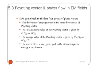 5.3 Poynting vector & power flow in EM fields
Now going back to the last four points of plane waves:
The direction of propagation is in the same direction as of
Poynting vector
The instantaneous value of the Poynting vector is given by
E2/η0, or H2η0
3/19/2014Electromagnetic FieldTheory by R. S. Kshetrimayum34
E / 0, or H 0
The average value of the Poynting vector is given by E2/2η0, or
H2η0/2
The stored electric energy is equal to the stored magnetic
energy at any instant
 
