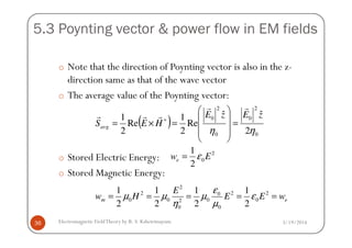 5.3 Poynting vector & power flow in EM fields
o Note that the direction of Poynting vector is also in the z-
direction same as that of the wave vector
o The average value of the Poynting vector:
( )
2
0
2
0 ˆˆ
Re
1
Re
1 zEzE
HESavg
rr
rrr
=





=×= ∗
3/19/2014Electromagnetic FieldTheory by R. S. Kshetrimayum36
o Stored Electric Energy:
o Stored Magnetic Energy:
( )
00 2
Re
2
Re
2 ηη
HESavg =






=×=
2
0
1
2
ew Eε=
2
2 2 20
0 0 0 02
0 0
1 1 1 1
2 2 2 2
m e
E
w H E E w
ε
µ µ µ ε
η µ
= = = = =
 