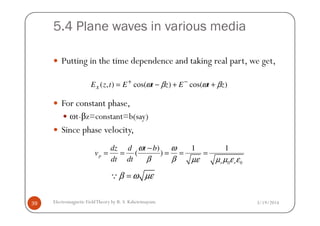 5.4 Plane waves in various media
Putting in the time dependence and taking real part, we get,
For constant phase,
ωt-βz=constant=b(say)
)cos()cos(),( ztEztEtzEx βωβω ++−= −+
3/19/2014Electromagnetic FieldTheory by R. S. Kshetrimayum39
ωt-βz=constant=b(say)
Since phase velocity,
0 0
) 1 1
( )p
r r
dz d t b
v
dt dt
ω ω
β β µε µ µ ε ε
−
= = = = =
β ω µε=Q
 