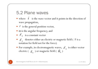 5.2 Plane waves
where is the wave vector and it points in the direction of
wave propagation,
is the general position vector,
ω is the angular frequency, and
is a constant vector
k
r
r
r
F
r
3/19/2014Electromagnetic FieldTheory by R. S. Kshetrimayum4
is a constant vector
denotes either an electric or magnetic field ( F is a
notation for field not for the force)
For example, in electromagnetic waves, is either vector
electric ( ) or magnetic field ( )
0F
0F
r
0F
r
0E
r
0H
r
 