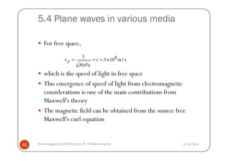 5.4 Plane waves in various media
For free space,
which is the speed of light in free space
This emergence of speed of light from electromagnetic
smcv p /103
1 8
00
×===
εµ
3/19/2014Electromagnetic FieldTheory by R. S. Kshetrimayum40
This emergence of speed of light from electromagnetic
considerations is one of the main contributions from
Maxwell’s theory
The magnetic field can be obtained from the source free
Maxwell’s curl equation
 