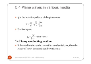 5.4 Plane waves in various media
η is the wave impedance of the plane wave
For free space,
Hy
Ex
===
ε
µ
β
ωµ
η
3/19/2014Electromagnetic FieldTheory by R. S. Kshetrimayum42
5.4.2 Lossy conducting medium
If the medium is conductive with a conductivity σ, then the
Maxwell’s curl equations can be written as
Ω=== 377120π
ε
µ
η
o
o
o
 