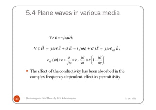 5.4 Plane waves in various media
;E j Hωµ∇× = −
r r
( ) ;effH j E E j E j Eωε σ ωε σ ωε∇ × = + = + =
r r r r r
3/19/2014Electromagnetic FieldTheory by R. S. Kshetrimayum43
The effect of the conductivity has been absorbed in the
complex frequency dependent effective permittivity
( ) 1eff
j j
j
σ σ σ
ε ω ε ε ε
ω ω ωε
 
= + = − = − 
 
 