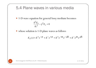 5.4 Plane waves in various media
1-D wave equation for general lossy medium becomes
whose solution is 1-D plane waves as follows
02
2
2
=−
∂
∂
x
x
E
z
E
γ
3/19/2014Electromagnetic FieldTheory by R. S. Kshetrimayum46
zjzzjzzz
x eeEeeEeEeEzE βαβαγγ −−−++−−+ +=+=)(
 