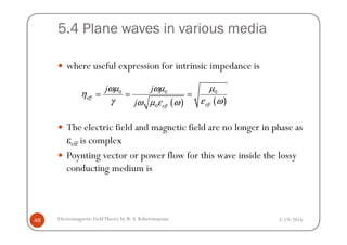 5.4 Plane waves in various media
where useful expression for intrinsic impedance is
The electric field and magnetic field are no longer in phase as
( ) ( )
0 0 0
0
eff
effeff
j j
j
ωµ ωµ µ
η
γ ε ωω µ ε ω
= = =
3/19/2014Electromagnetic FieldTheory by R. S. Kshetrimayum48
The electric field and magnetic field are no longer in phase as
εeff is complex
Poynting vector or power flow for this wave inside the lossy
conducting medium is
 