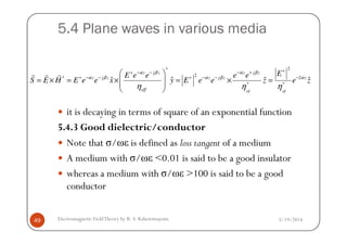 5.4 Plane waves in various media
it is decaying in terms of square of an exponential function
5.4.3 Good dielectric/conductor
2*
2* 2
* *
ˆ ˆ ˆ ˆ
eff eff
z j z z j z
z j z z j z z
eff
EE e e e e
S E H E e e x y E e e z e z
α β α β
α β α β α
η η η
++ − − − +
+ − − + − − −
 
= × = × = × =  
 
r r r
3/19/2014Electromagnetic FieldTheory by R. S. Kshetrimayum49
5.4.3 Good dielectric/conductor
Note that σ/ωε is defined as loss tangent of a medium
A medium with σ/ωε <0.01 is said to be a good insulator
whereas a medium with σ/ωε >100 is said to be a good
conductor
 