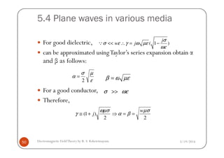 5.4 Plane waves in various media
For good dielectric,
can be approximated usingTaylor’s series expansion obtain α
and β as follows:
( 1 )
j
w j
σ
σ ε γ ω µε
ωε
<< ∴ = −Q
ε
µσ
α
2
= µεωβ =
3/19/2014Electromagnetic FieldTheory by R. S. Kshetrimayum50
For a good conductor,
Therefore,
ε
α
2
= µεωβ =
ωεσ >>
22
)1(
µσ
βα
ωµσ
γ
w
j ==⇒+≅
 