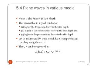 5.4 Plane waves in various media
which is also known as skin depth
This means that in a good conductor
(a) higher the frequency, lower is the skin depth
(b) higher is the conductivity, lower is the skin depth and
(c) higher is the permeability, lower is the skin depth
3/19/2014Electromagnetic FieldTheory by R. S. Kshetrimayum52
(c) higher is the permeability, lower is the skin depth
Let us assume an EM wave which has x-component and
traveling along the z-axis
Then, it can be expressed as
( ) ( )tzjz
x eeEtzE ωβα −−−
= 0,
 