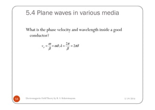 5.4 Plane waves in various media
What is the phase velocity and wavelength inside a good
conductor?
2
; 2pv
ω π
ωδ λ πδ
β β
= = = =
3/19/2014Electromagnetic FieldTheory by R. S. Kshetrimayum54
 
