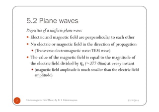 5.2 Plane waves
Properties of a uniform plane wave:
Electric and magnetic field are perpendicular to each other
No electric or magnetic field in the direction of propagation
(Transverse electromagnetic wave:TEM wave)
The value of the magnetic field is equal to the magnitude of
3/19/2014Electromagnetic FieldTheory by R. S. Kshetrimayum7
The value of the magnetic field is equal to the magnitude of
the electric field divided by η0 (~377 Ohm) at every instant
(magnetic field amplitude is much smaller than the electric field
amplitude)
 