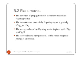 5.2 Plane waves
The direction of propagation is in the same direction as
Poynting vector
The instantaneous value of the Poynting vector is given by
E2/η0, or H2η0
The average value of the Poynting vector is given by E2/2η0,
3/19/2014Electromagnetic FieldTheory by R. S. Kshetrimayum8
The average value of the Poynting vector is given by E2/2η0,
or H2η0/2
The stored electric energy is equal to the stored magnetic
energy at any instant
 
