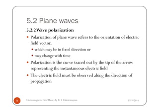5.2 Plane waves
5.2.2Wave polarization
Polarization of plane wave refers to the orientation of electric
field vector,
which may be in fixed direction or
may change with time
3/19/2014Electromagnetic FieldTheory by R. S. Kshetrimayum9
may change with time
Polarization is the curve traced out by the tip of the arrow
representing the instantaneous electric field
The electric field must be observed along the direction of
propagation
 