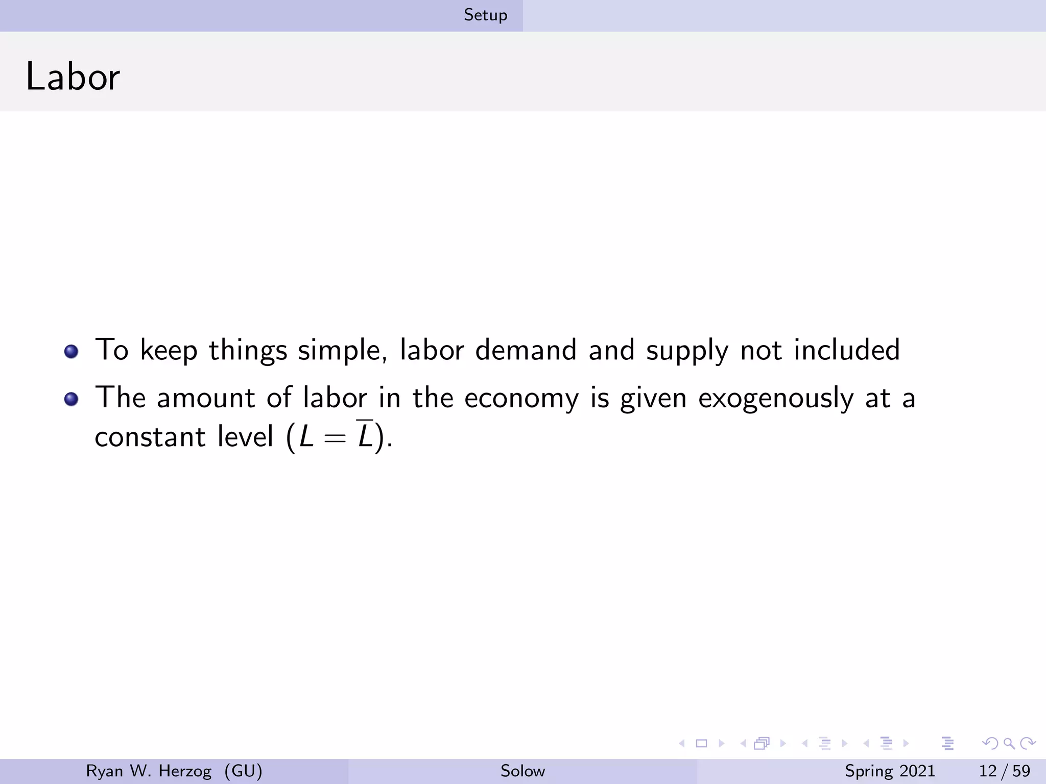 Setup
Labor
To keep things simple, labor demand and supply not included
The amount of labor in the economy is given exogenously at a
constant level (L = L).
Ryan W. Herzog (GU) Solow Spring 2021 12 / 59
 