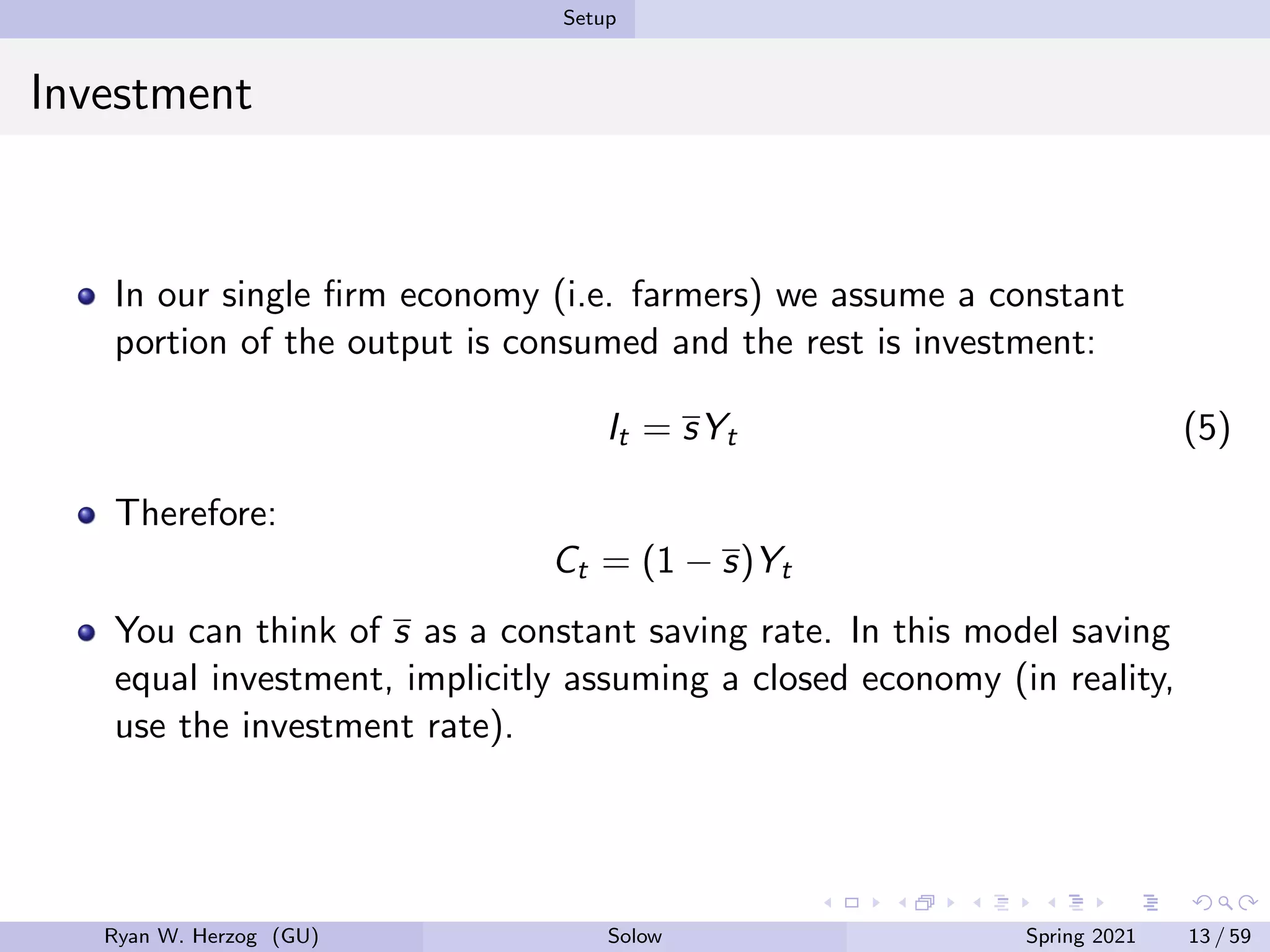 Setup
Investment
In our single firm economy (i.e. farmers) we assume a constant
portion of the output is consumed and the rest is investment:
It = sYt (5)
Therefore:
Ct = (1 − s)Yt
You can think of s as a constant saving rate. In this model saving
equal investment, implicitly assuming a closed economy (in reality,
use the investment rate).
Ryan W. Herzog (GU) Solow Spring 2021 13 / 59
 