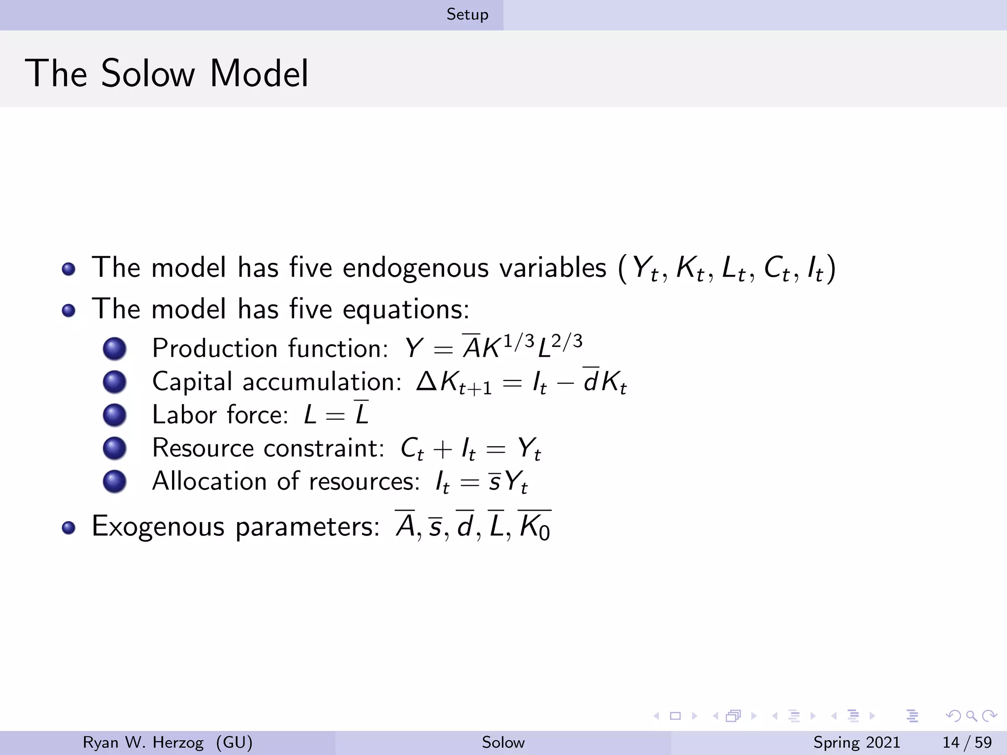 Setup
The Solow Model
The model has five endogenous variables (Yt, Kt, Lt, Ct, It)
The model has five equations:
Production function: Y = AK1/3
L2/3
Capital accumulation: ∆Kt+1 = It − dKt
Labor force: L = L
Resource constraint: Ct + It = Yt
Allocation of resources: It = sYt
Exogenous parameters: A, s, d, L, K0
Ryan W. Herzog (GU) Solow Spring 2021 14 / 59
 