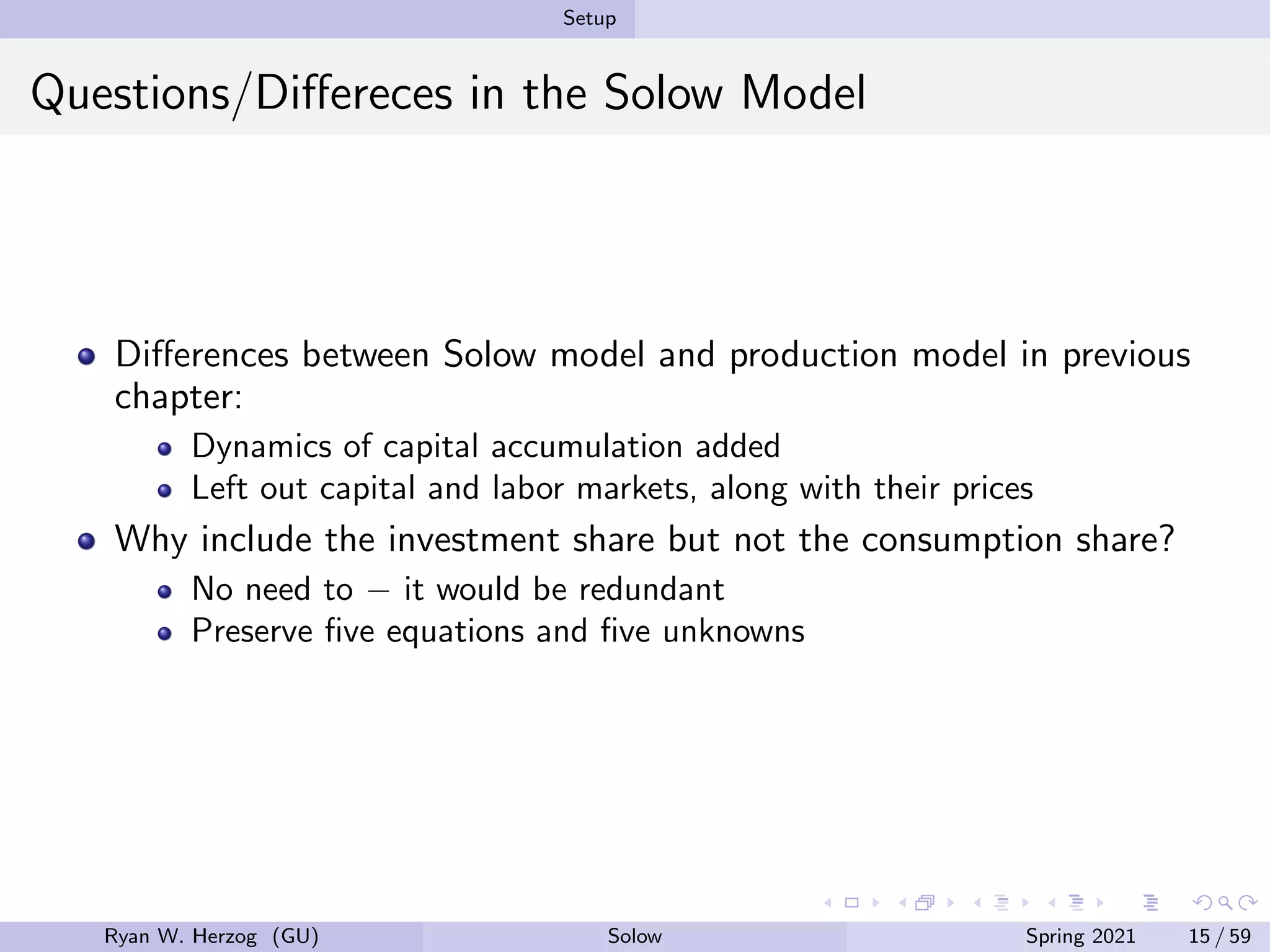 Setup
Questions/Differeces in the Solow Model
Differences between Solow model and production model in previous
chapter:
Dynamics of capital accumulation added
Left out capital and labor markets, along with their prices
Why include the investment share but not the consumption share?
No need to − it would be redundant
Preserve five equations and five unknowns
Ryan W. Herzog (GU) Solow Spring 2021 15 / 59
 