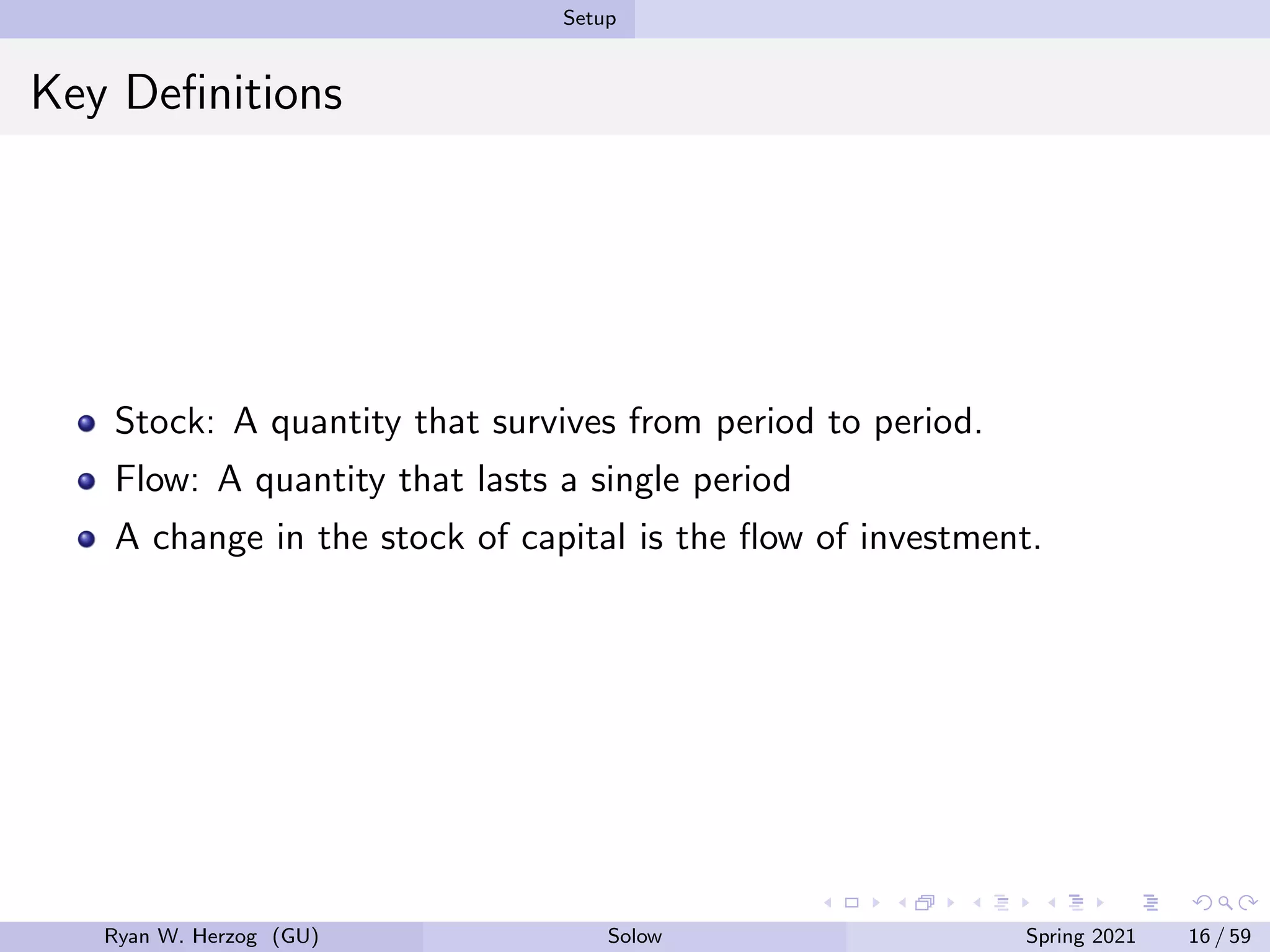 Setup
Key Definitions
Stock: A quantity that survives from period to period.
Flow: A quantity that lasts a single period
A change in the stock of capital is the flow of investment.
Ryan W. Herzog (GU) Solow Spring 2021 16 / 59
 
