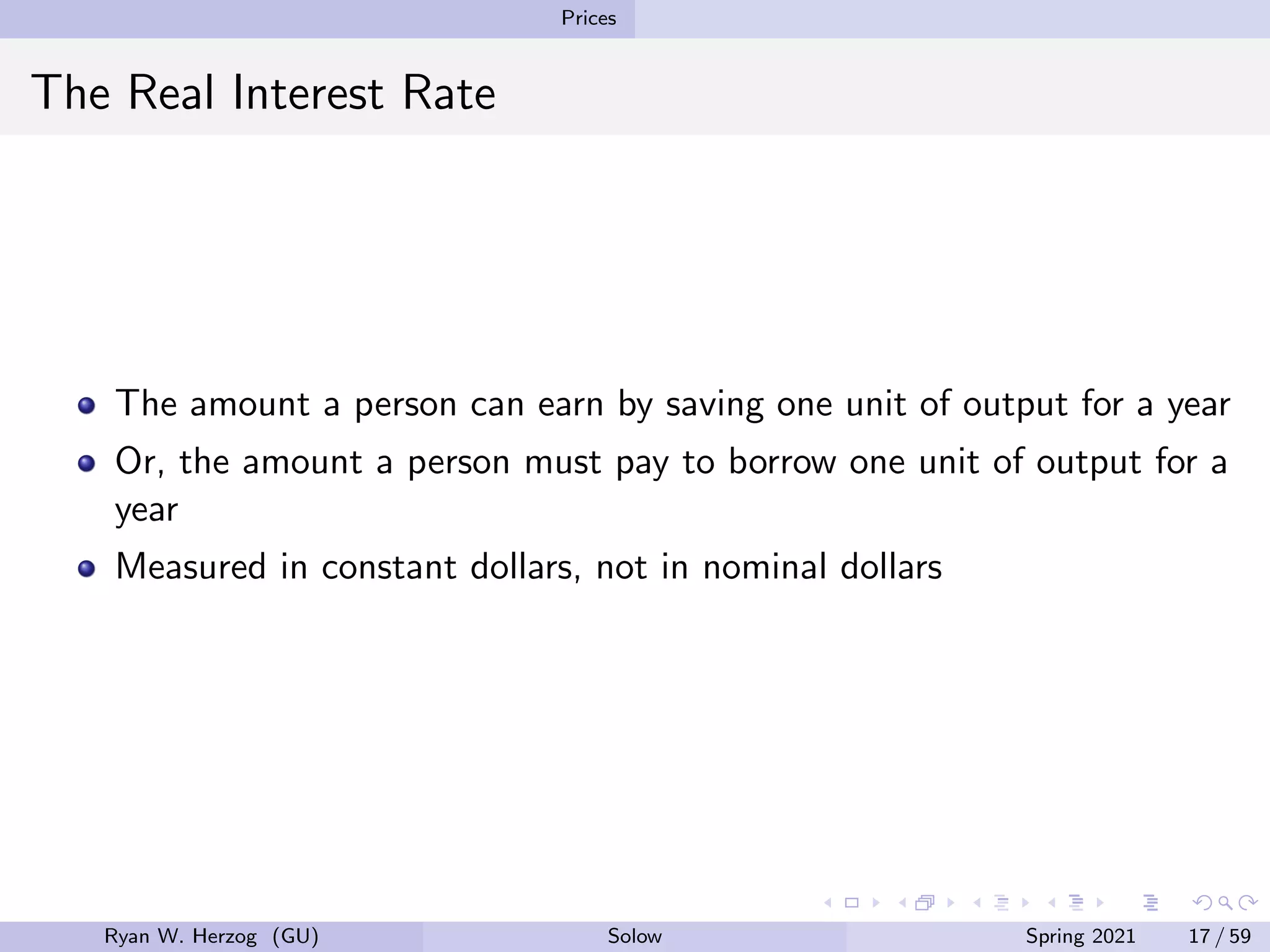 Prices
The Real Interest Rate
The amount a person can earn by saving one unit of output for a year
Or, the amount a person must pay to borrow one unit of output for a
year
Measured in constant dollars, not in nominal dollars
Ryan W. Herzog (GU) Solow Spring 2021 17 / 59
 