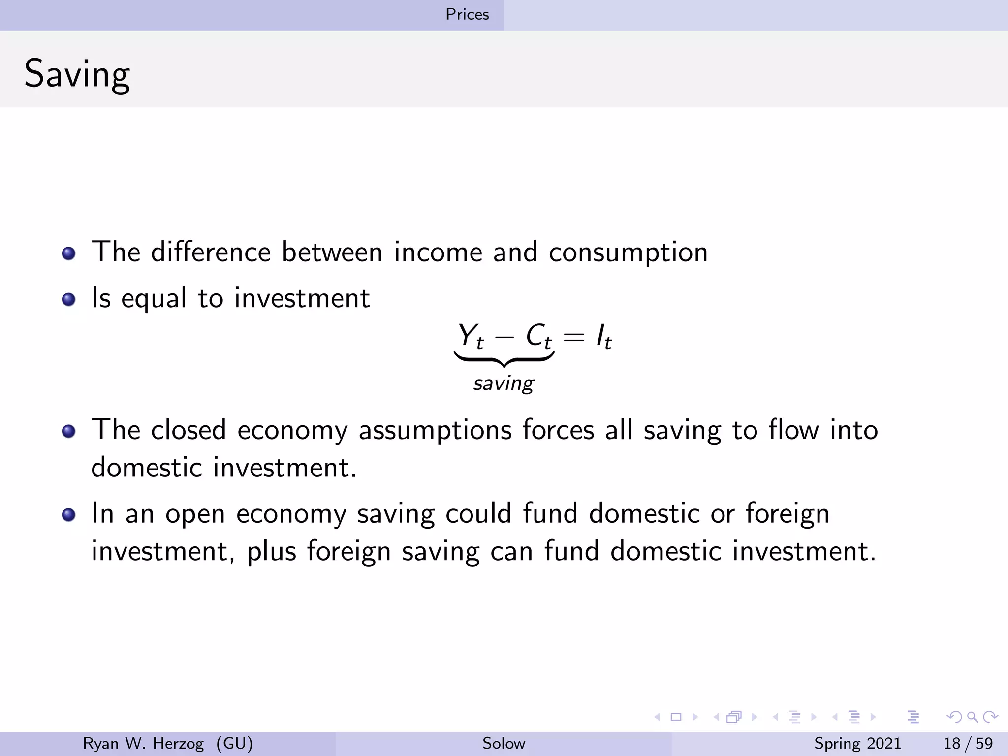 Prices
Saving
The difference between income and consumption
Is equal to investment
Yt − Ct
| {z }
saving
= It
The closed economy assumptions forces all saving to flow into
domestic investment.
In an open economy saving could fund domestic or foreign
investment, plus foreign saving can fund domestic investment.
Ryan W. Herzog (GU) Solow Spring 2021 18 / 59
 