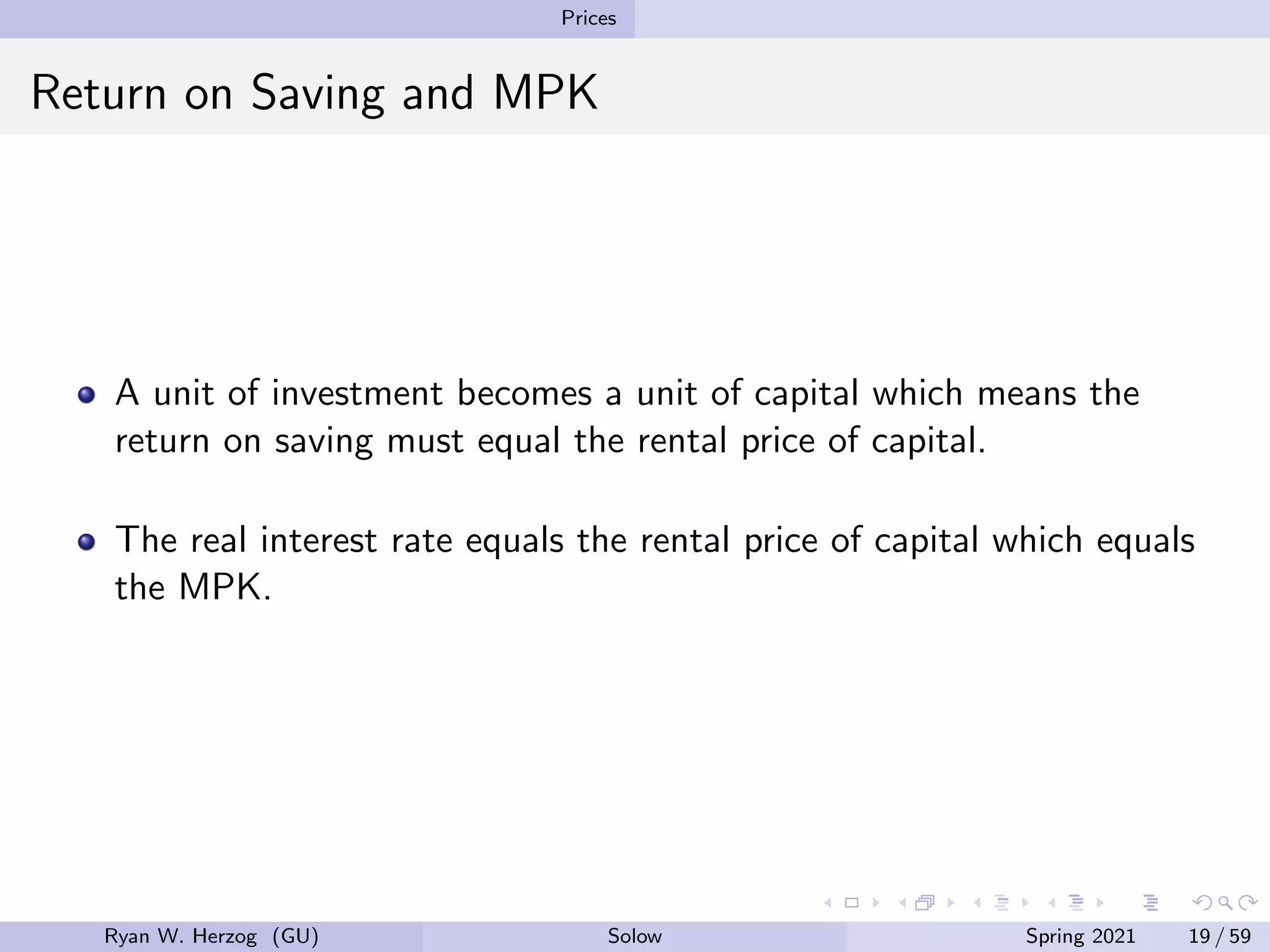 Prices
Return on Saving and MPK
A unit of investment becomes a unit of capital which means the
return on saving must equal the rental price of capital.
The real interest rate equals the rental price of capital which equals
the MPK.
Ryan W. Herzog (GU) Solow Spring 2021 19 / 59
 