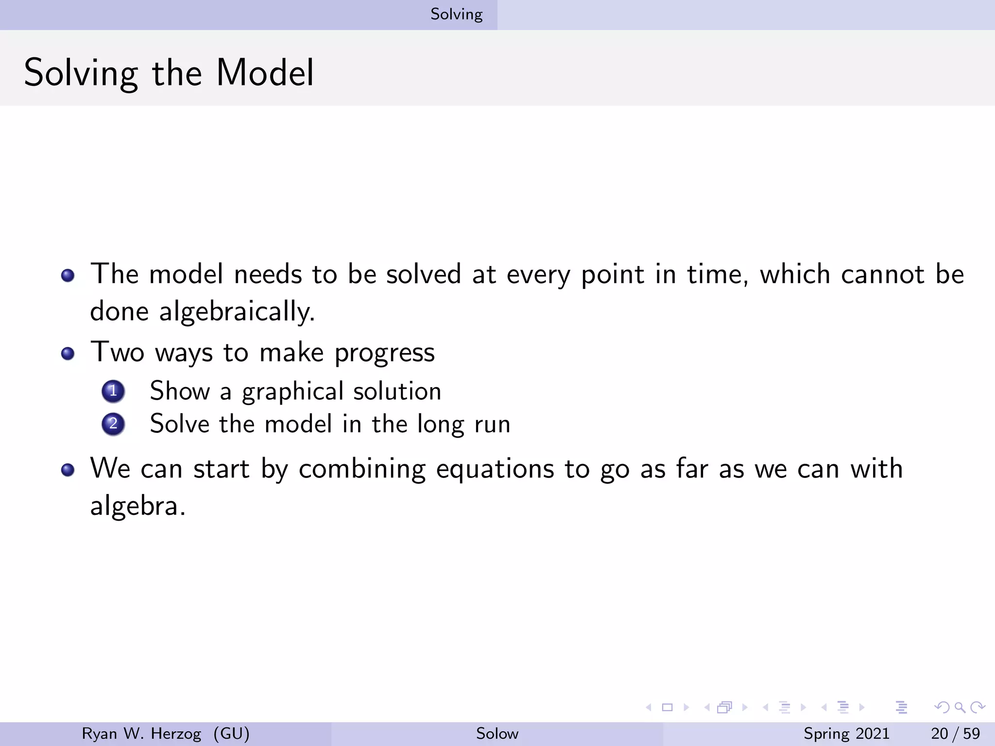 Solving
Solving the Model
The model needs to be solved at every point in time, which cannot be
done algebraically.
Two ways to make progress
1 Show a graphical solution
2 Solve the model in the long run
We can start by combining equations to go as far as we can with
algebra.
Ryan W. Herzog (GU) Solow Spring 2021 20 / 59
 