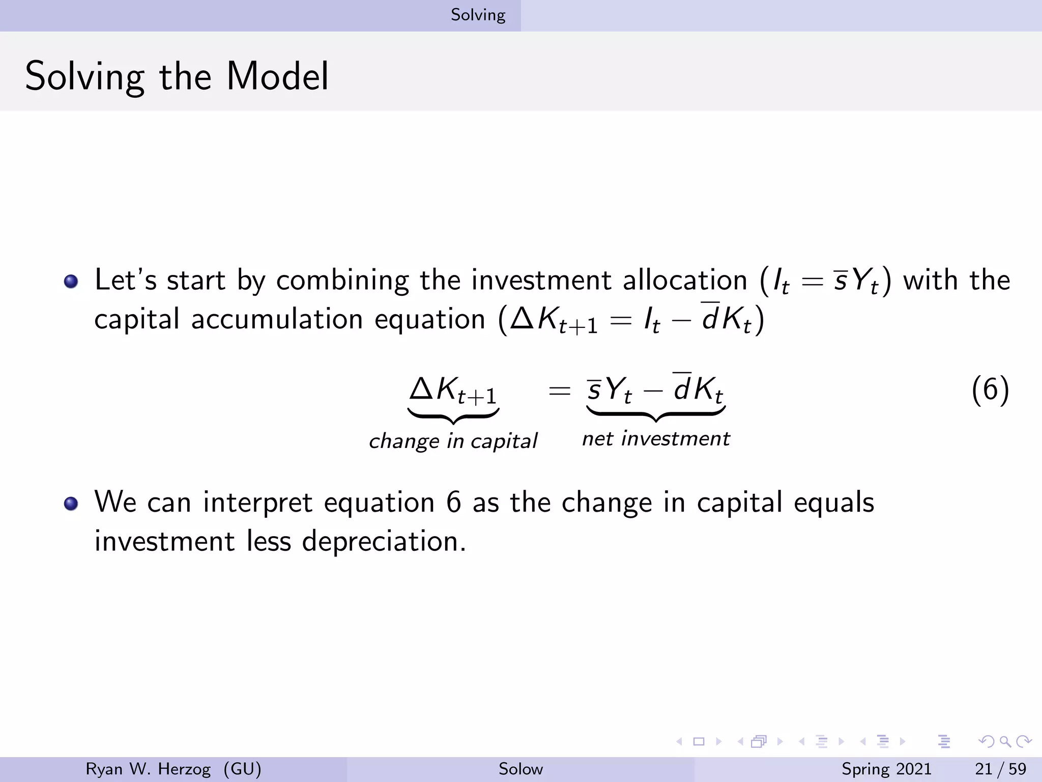 Solving
Solving the Model
Let’s start by combining the investment allocation (It = sYt) with the
capital accumulation equation (∆Kt+1 = It − dKt)
∆Kt+1
| {z }
change in capital
= sYt − dKt
| {z }
net investment
(6)
We can interpret equation 6 as the change in capital equals
investment less depreciation.
Ryan W. Herzog (GU) Solow Spring 2021 21 / 59
 