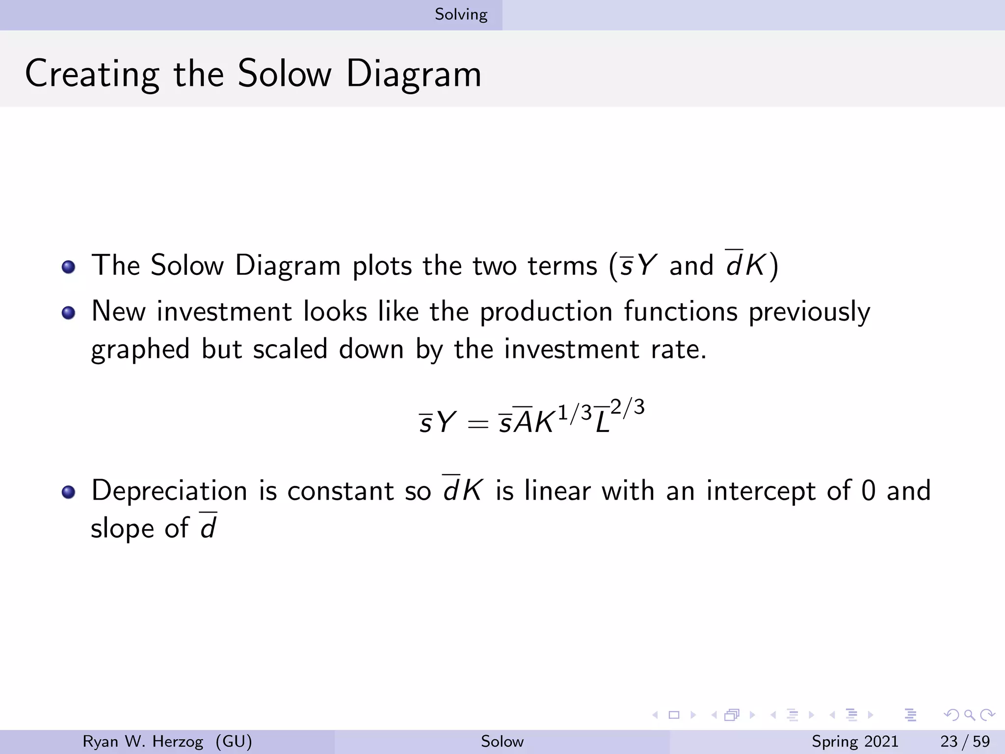 Solving
Creating the Solow Diagram
The Solow Diagram plots the two terms (sY and dK)
New investment looks like the production functions previously
graphed but scaled down by the investment rate.
sY = sAK1/3
L
2/3
Depreciation is constant so dK is linear with an intercept of 0 and
slope of d
Ryan W. Herzog (GU) Solow Spring 2021 23 / 59
 