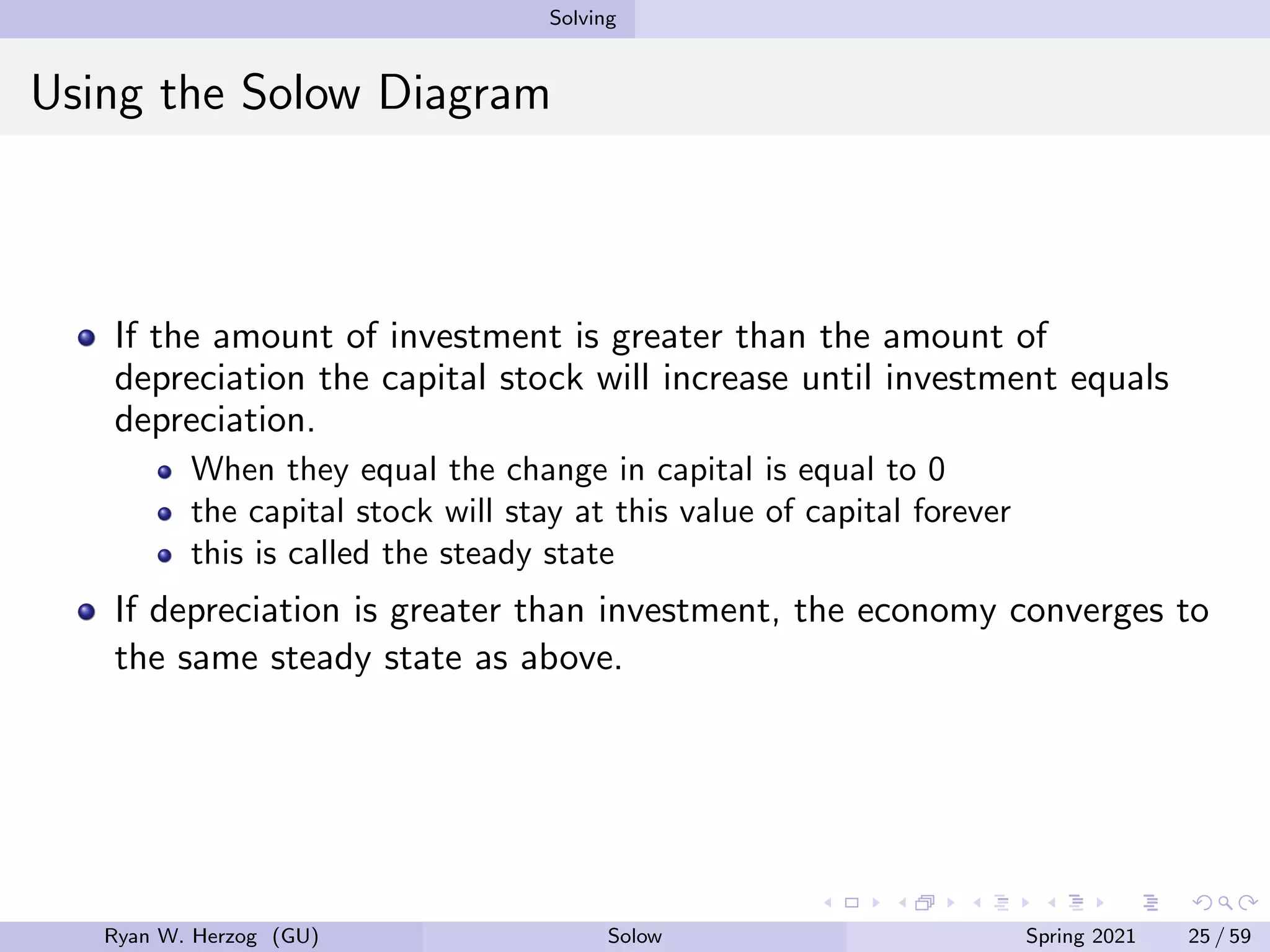 Solving
Using the Solow Diagram
If the amount of investment is greater than the amount of
depreciation the capital stock will increase until investment equals
depreciation.
When they equal the change in capital is equal to 0
the capital stock will stay at this value of capital forever
this is called the steady state
If depreciation is greater than investment, the economy converges to
the same steady state as above.
Ryan W. Herzog (GU) Solow Spring 2021 25 / 59
 