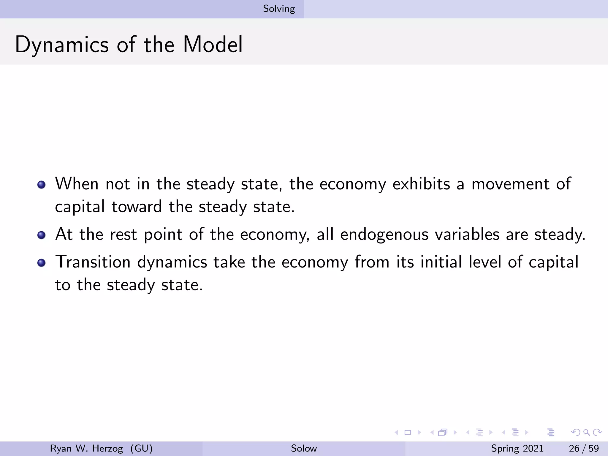 Solving
Dynamics of the Model
When not in the steady state, the economy exhibits a movement of
capital toward the steady state.
At the rest point of the economy, all endogenous variables are steady.
Transition dynamics take the economy from its initial level of capital
to the steady state.
Ryan W. Herzog (GU) Solow Spring 2021 26 / 59
 