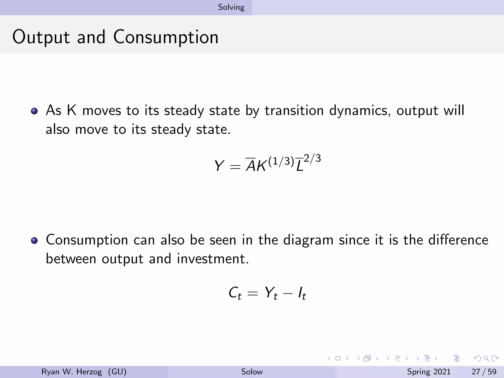 Solving
Output and Consumption
As K moves to its steady state by transition dynamics, output will
also move to its steady state.
Y = AK(1/3)
L
2/3
Consumption can also be seen in the diagram since it is the difference
between output and investment.
Ct = Yt − It
Ryan W. Herzog (GU) Solow Spring 2021 27 / 59
 