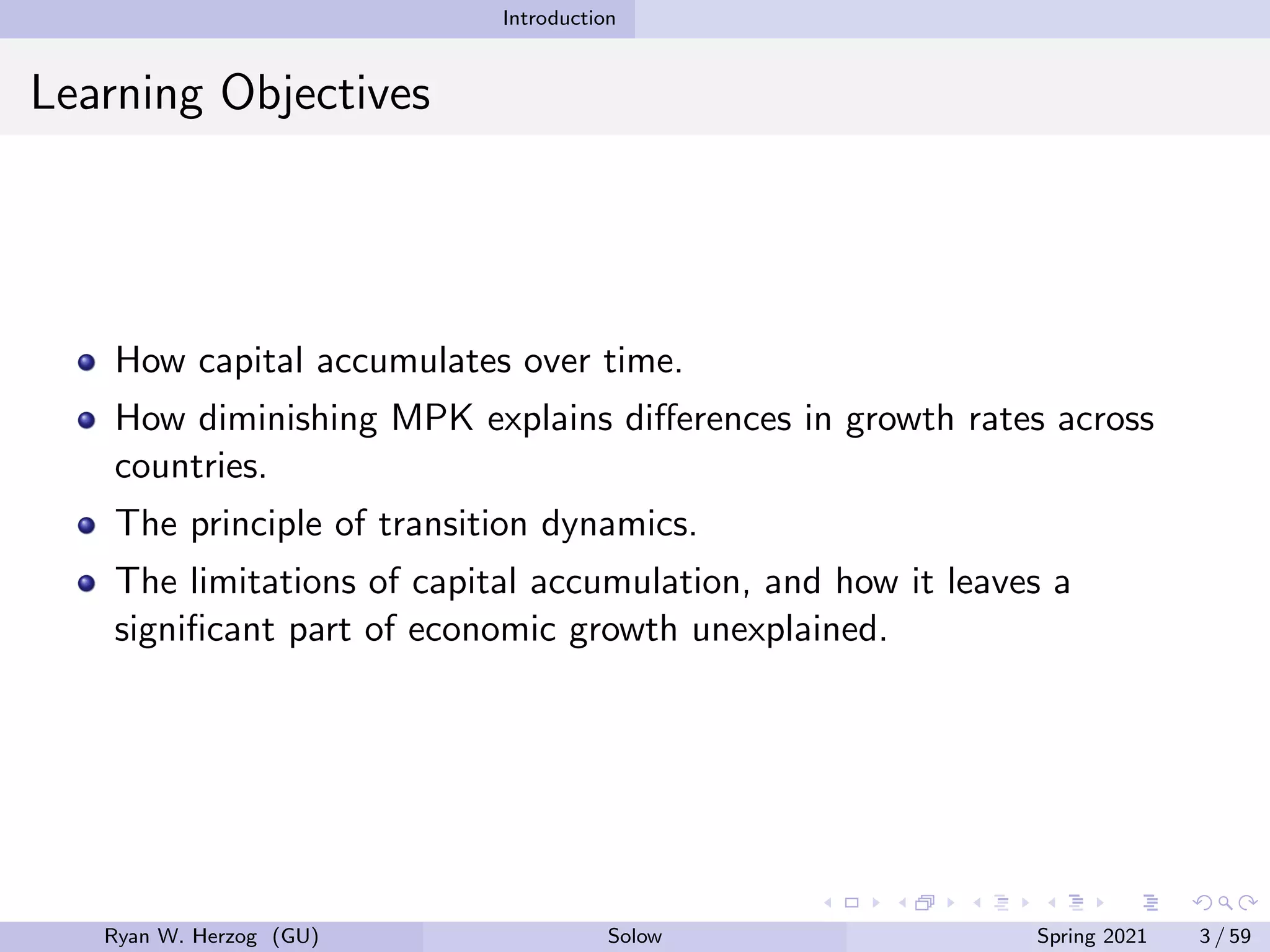 Introduction
Learning Objectives
How capital accumulates over time.
How diminishing MPK explains differences in growth rates across
countries.
The principle of transition dynamics.
The limitations of capital accumulation, and how it leaves a
significant part of economic growth unexplained.
Ryan W. Herzog (GU) Solow Spring 2021 3 / 59
 