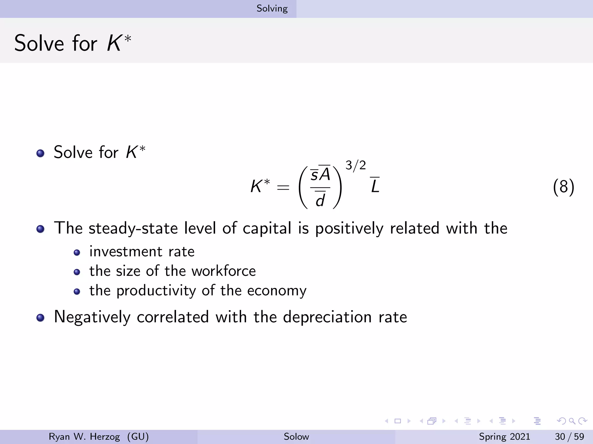 Solving
Solve for K∗
Solve for K∗
K∗
=

sA
d
3/2
L (8)
The steady-state level of capital is positively related with the
investment rate
the size of the workforce
the productivity of the economy
Negatively correlated with the depreciation rate
Ryan W. Herzog (GU) Solow Spring 2021 30 / 59
 