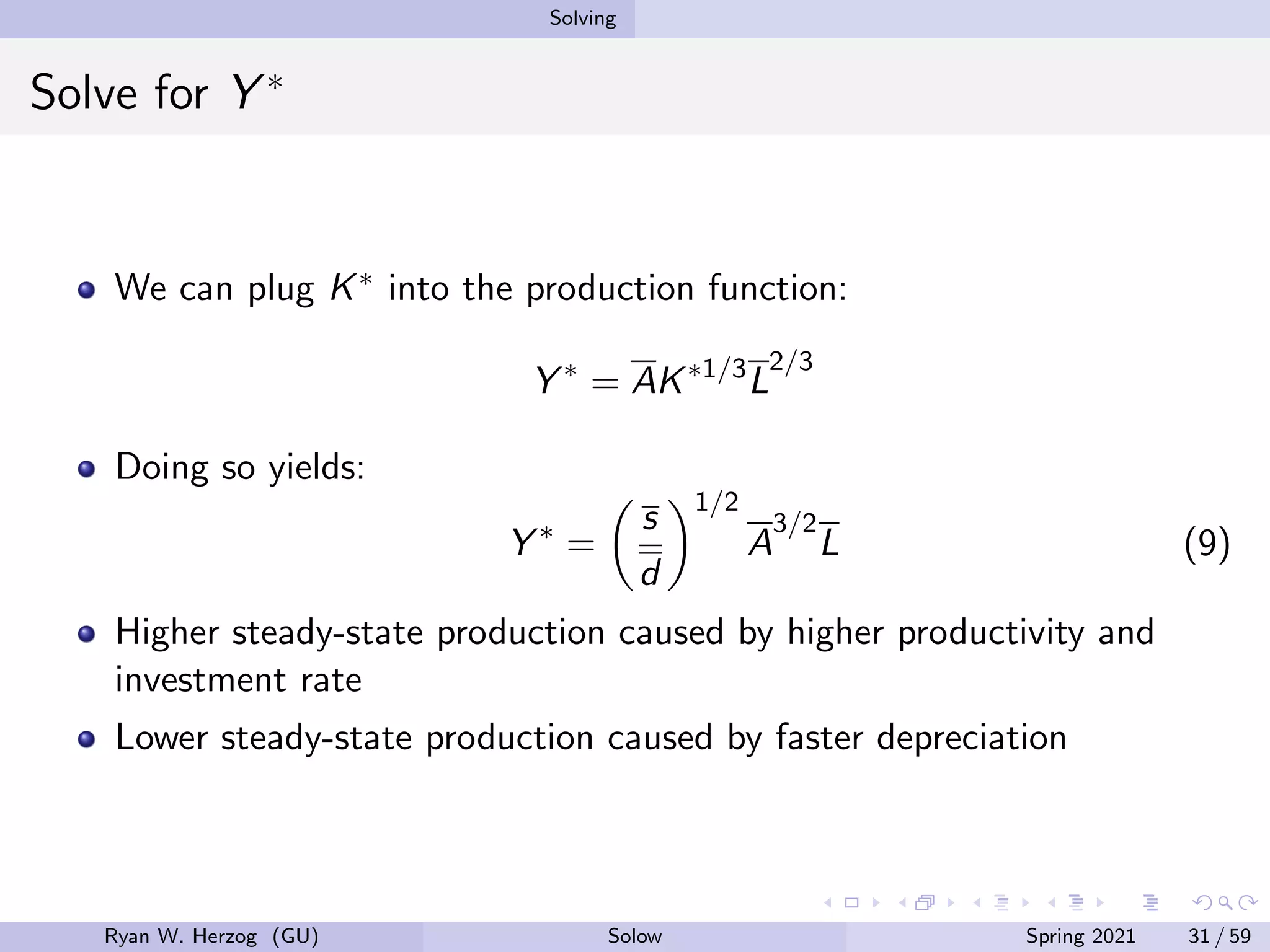 Solving
Solve for Y ∗
We can plug K∗ into the production function:
Y ∗
= AK∗1/3
L
2/3
Doing so yields:
Y ∗
=

s
d
1/2
A
3/2
L (9)
Higher steady-state production caused by higher productivity and
investment rate
Lower steady-state production caused by faster depreciation
Ryan W. Herzog (GU) Solow Spring 2021 31 / 59
 