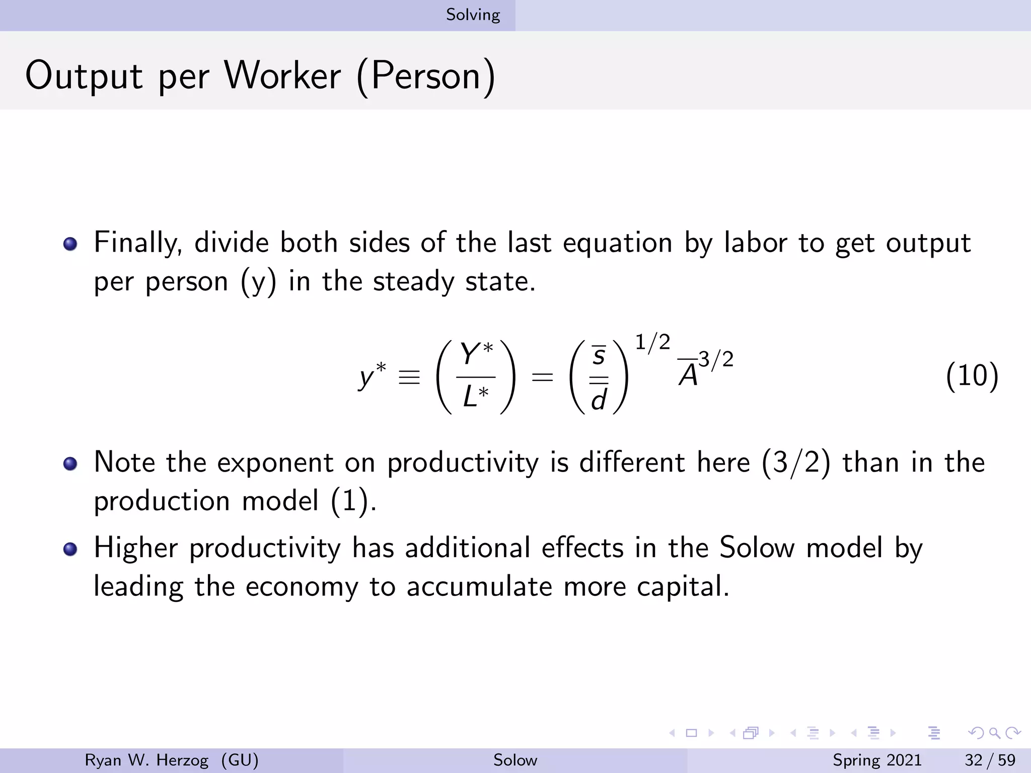 Solving
Output per Worker (Person)
Finally, divide both sides of the last equation by labor to get output
per person (y) in the steady state.
y∗
≡

Y ∗
L∗

=

s
d
1/2
A
3/2
(10)
Note the exponent on productivity is different here (3/2) than in the
production model (1).
Higher productivity has additional effects in the Solow model by
leading the economy to accumulate more capital.
Ryan W. Herzog (GU) Solow Spring 2021 32 / 59
 