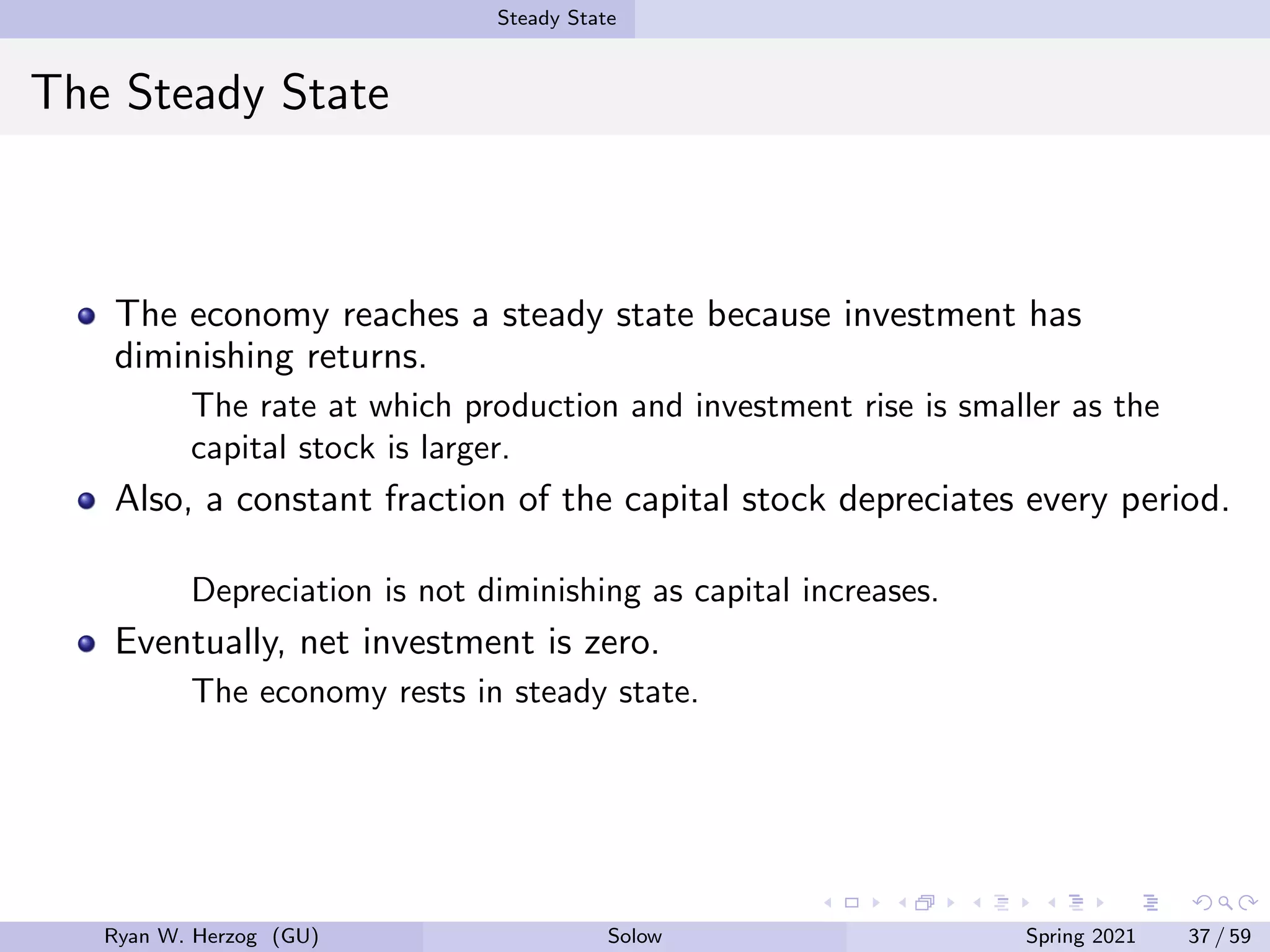 Steady State
The Steady State
The economy reaches a steady state because investment has
diminishing returns.
The rate at which production and investment rise is smaller as the
capital stock is larger.
Also, a constant fraction of the capital stock depreciates every period.
Depreciation is not diminishing as capital increases.
Eventually, net investment is zero.
The economy rests in steady state.
Ryan W. Herzog (GU) Solow Spring 2021 37 / 59
 