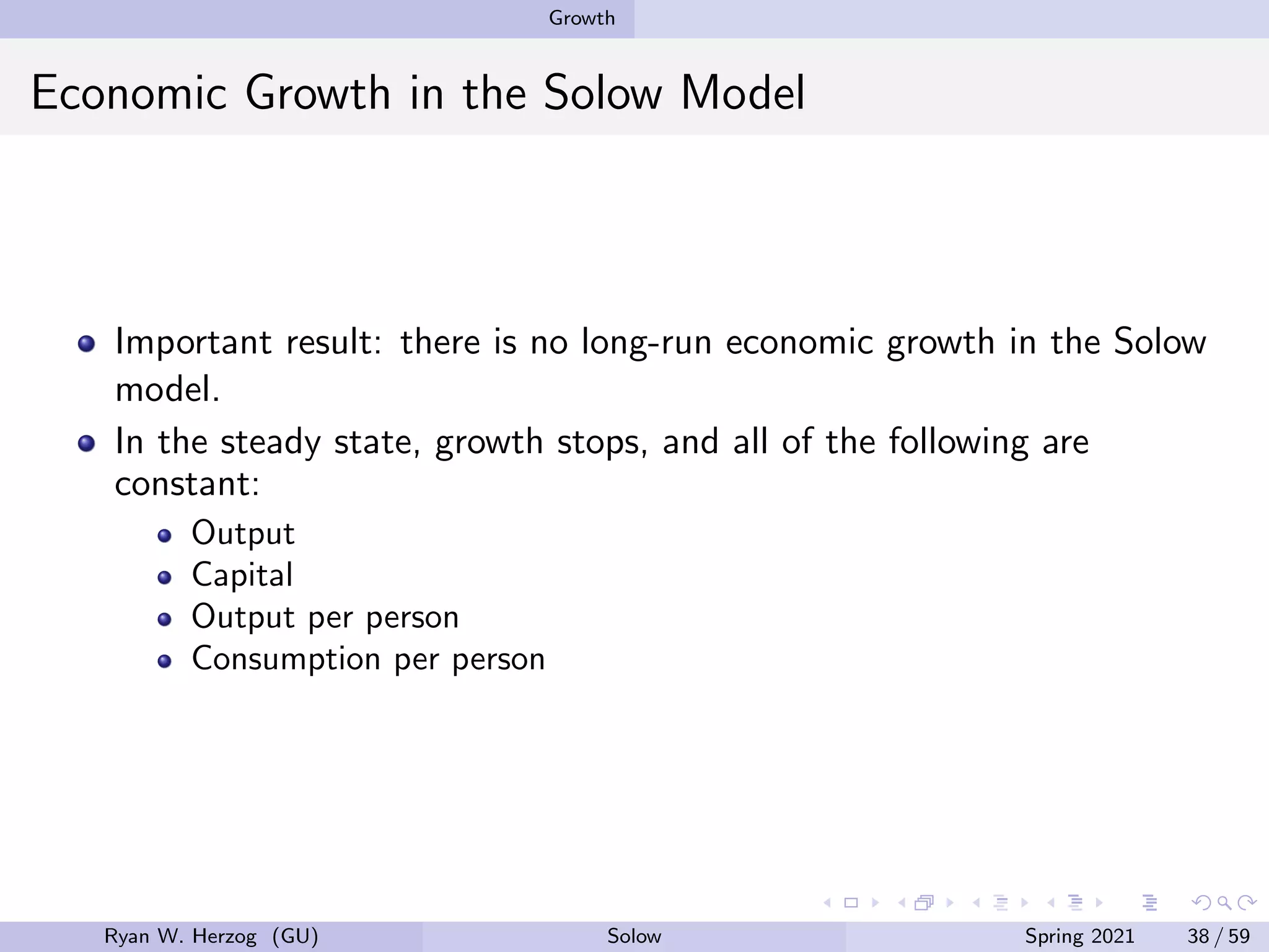 Growth
Economic Growth in the Solow Model
Important result: there is no long-run economic growth in the Solow
model.
In the steady state, growth stops, and all of the following are
constant:
Output
Capital
Output per person
Consumption per person
Ryan W. Herzog (GU) Solow Spring 2021 38 / 59
 