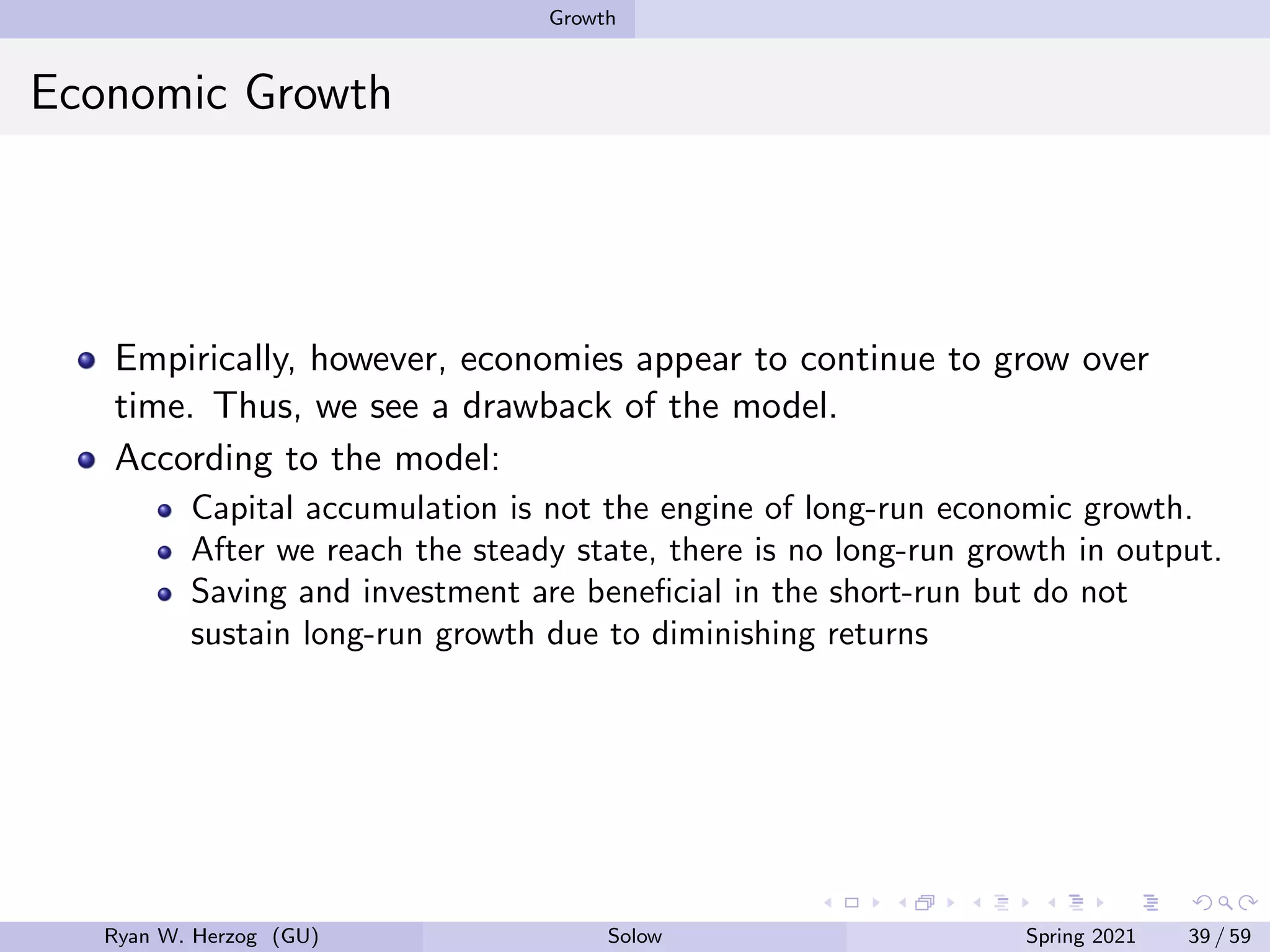 Growth
Economic Growth
Empirically, however, economies appear to continue to grow over
time. Thus, we see a drawback of the model.
According to the model:
Capital accumulation is not the engine of long-run economic growth.
After we reach the steady state, there is no long-run growth in output.
Saving and investment are beneficial in the short-run but do not
sustain long-run growth due to diminishing returns
Ryan W. Herzog (GU) Solow Spring 2021 39 / 59
 
