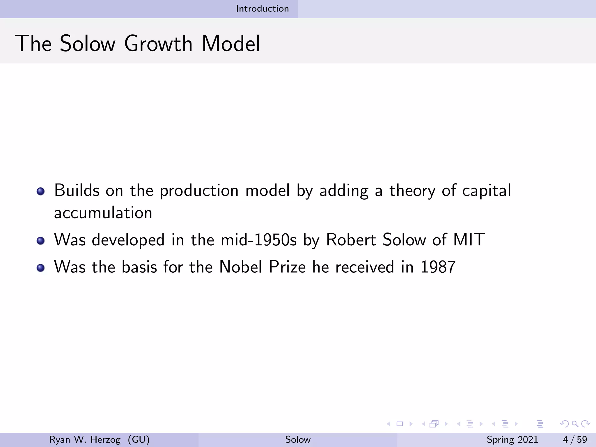 Introduction
The Solow Growth Model
Builds on the production model by adding a theory of capital
accumulation
Was developed in the mid-1950s by Robert Solow of MIT
Was the basis for the Nobel Prize he received in 1987
Ryan W. Herzog (GU) Solow Spring 2021 4 / 59
 