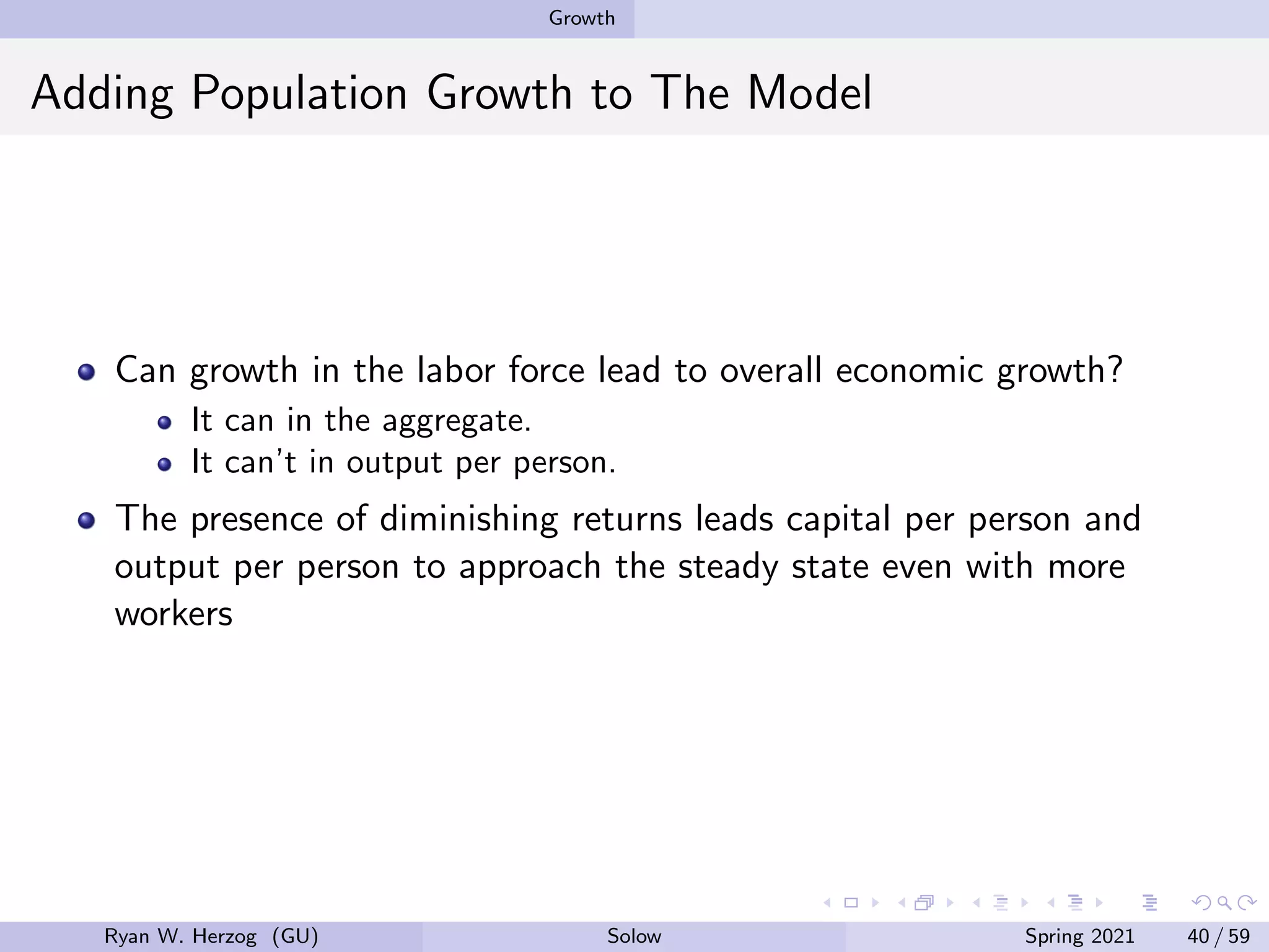 Growth
Adding Population Growth to The Model
Can growth in the labor force lead to overall economic growth?
It can in the aggregate.
It can’t in output per person.
The presence of diminishing returns leads capital per person and
output per person to approach the steady state even with more
workers
Ryan W. Herzog (GU) Solow Spring 2021 40 / 59
 