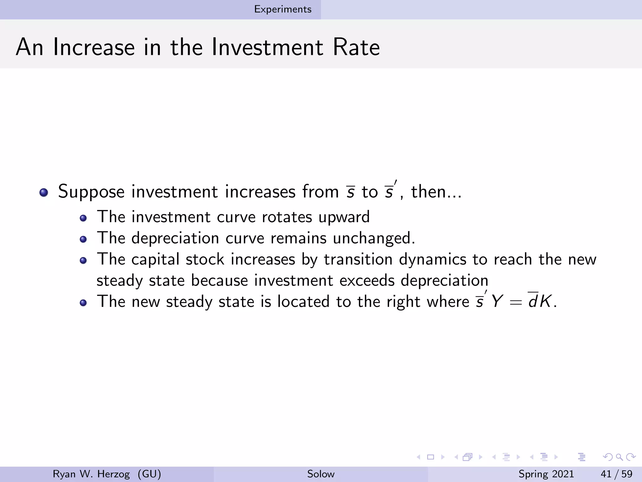 Experiments
An Increase in the Investment Rate
Suppose investment increases from s to s
0
, then...
The investment curve rotates upward
The depreciation curve remains unchanged.
The capital stock increases by transition dynamics to reach the new
steady state because investment exceeds depreciation
The new steady state is located to the right where s
0
Y = dK.
Ryan W. Herzog (GU) Solow Spring 2021 41 / 59
 
