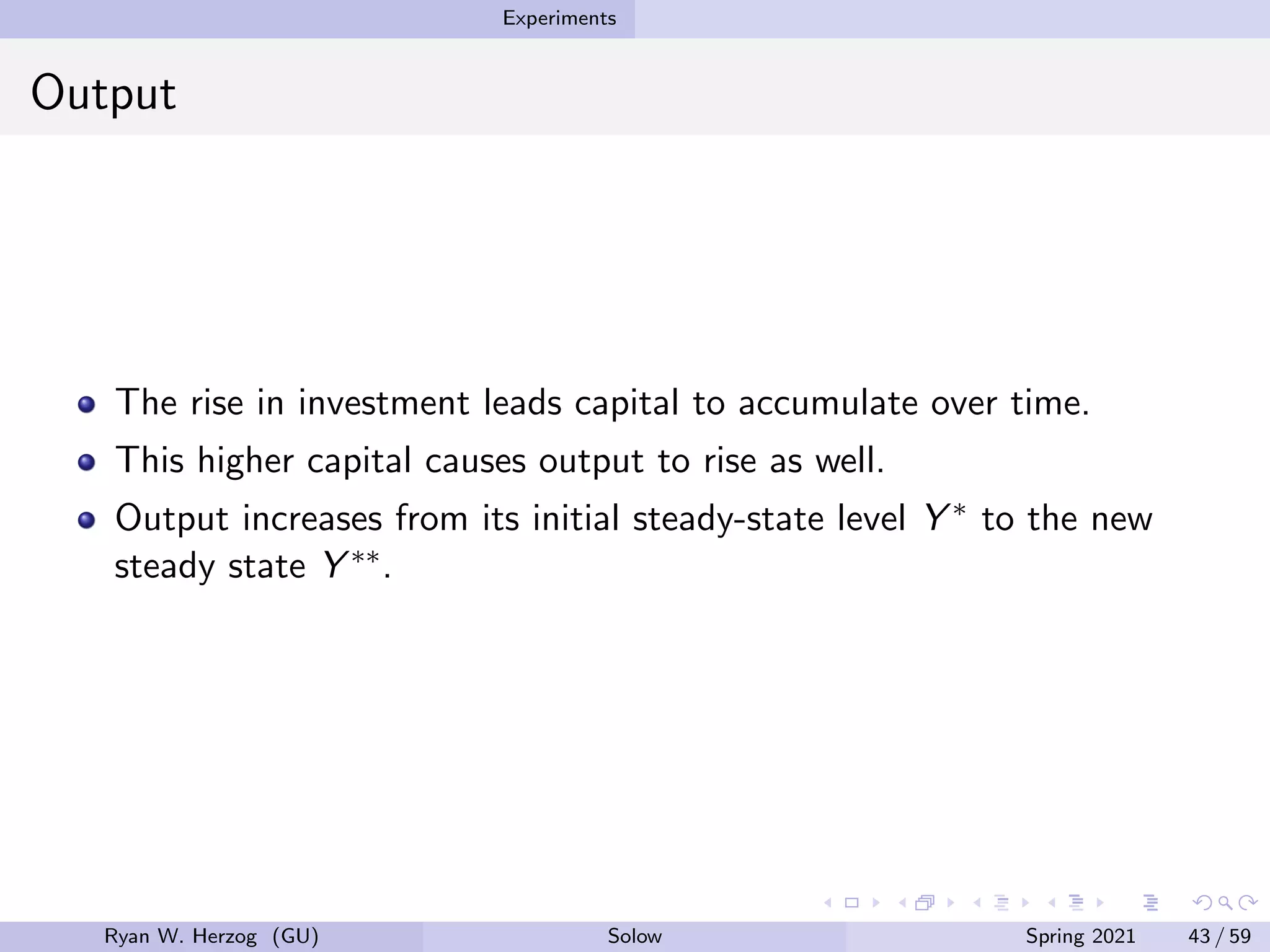 Experiments
Output
The rise in investment leads capital to accumulate over time.
This higher capital causes output to rise as well.
Output increases from its initial steady-state level Y ∗ to the new
steady state Y ∗∗.
Ryan W. Herzog (GU) Solow Spring 2021 43 / 59
 