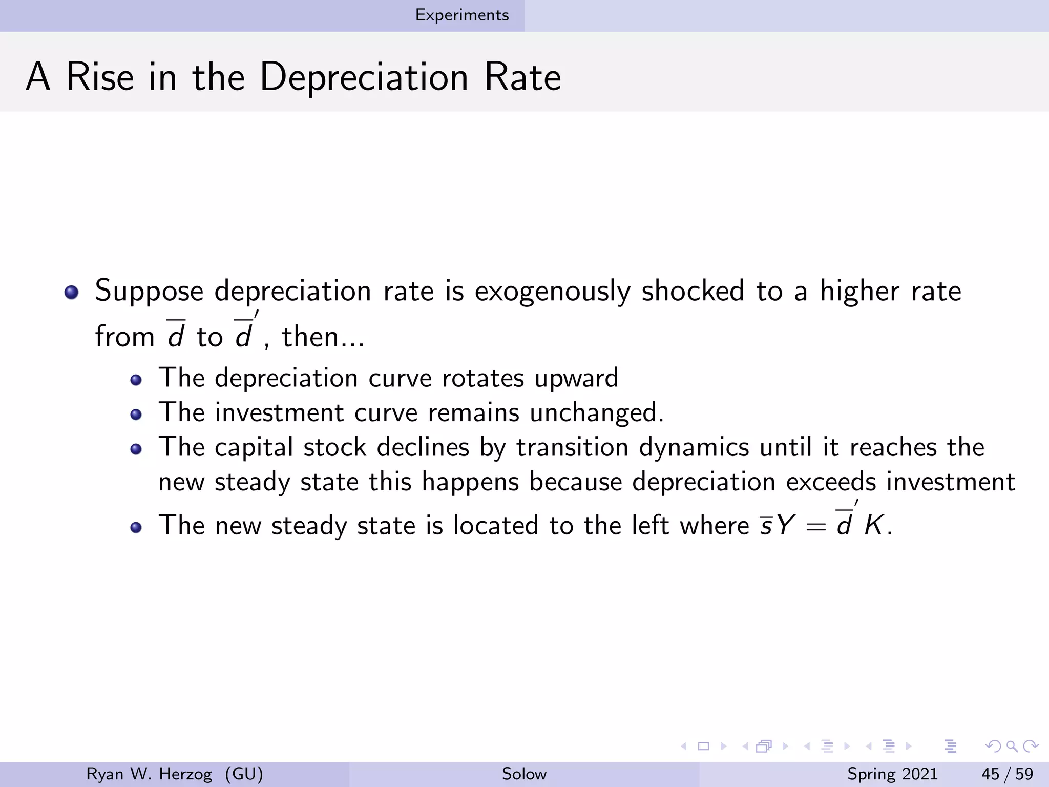 Experiments
A Rise in the Depreciation Rate
Suppose depreciation rate is exogenously shocked to a higher rate
from d to d
0
, then...
The depreciation curve rotates upward
The investment curve remains unchanged.
The capital stock declines by transition dynamics until it reaches the
new steady state this happens because depreciation exceeds investment
The new steady state is located to the left where sY = d
0
K.
Ryan W. Herzog (GU) Solow Spring 2021 45 / 59
 