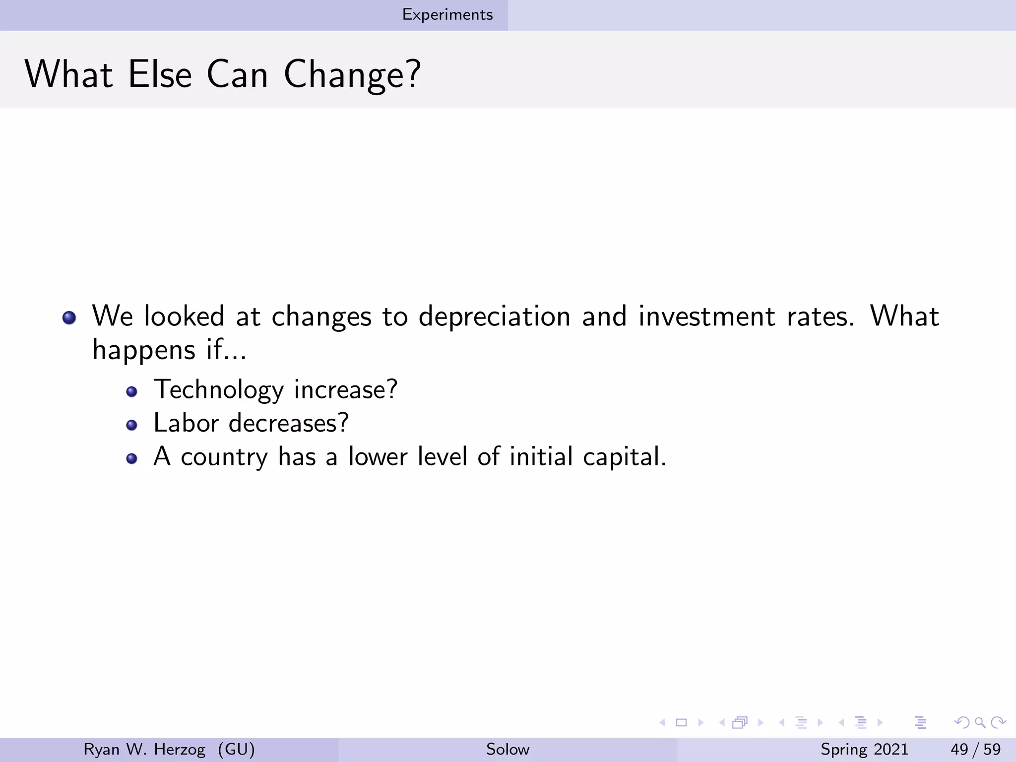 Experiments
What Else Can Change?
We looked at changes to depreciation and investment rates. What
happens if...
Technology increase?
Labor decreases?
A country has a lower level of initial capital.
Ryan W. Herzog (GU) Solow Spring 2021 49 / 59
 