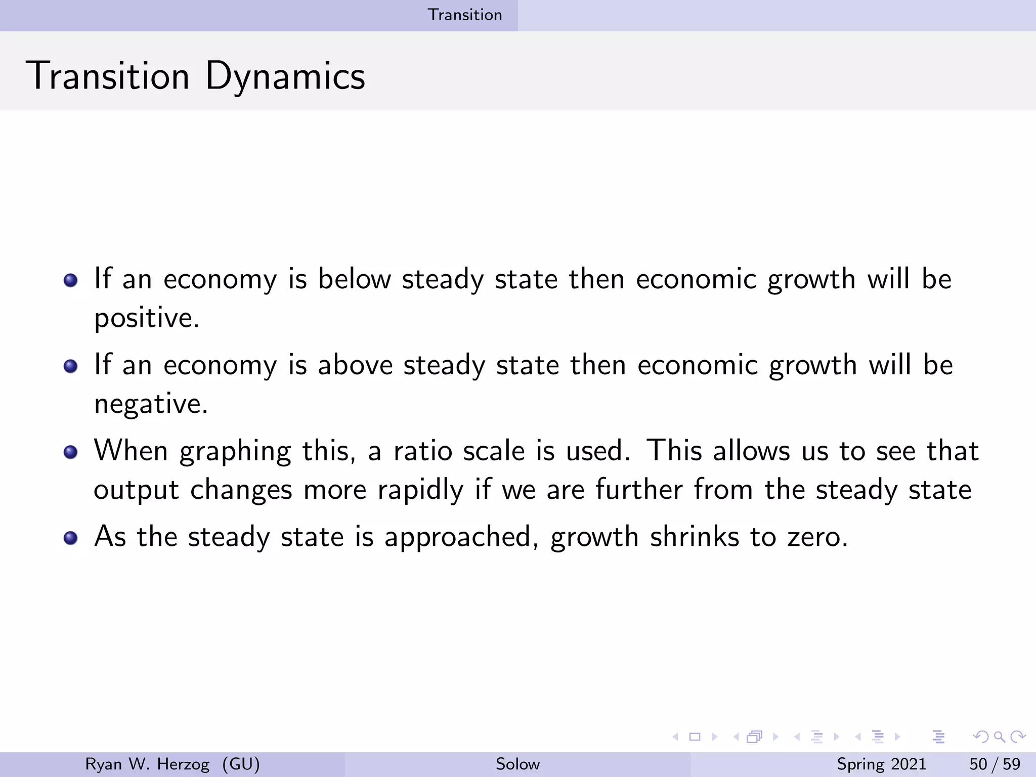 Transition
Transition Dynamics
If an economy is below steady state then economic growth will be
positive.
If an economy is above steady state then economic growth will be
negative.
When graphing this, a ratio scale is used. This allows us to see that
output changes more rapidly if we are further from the steady state
As the steady state is approached, growth shrinks to zero.
Ryan W. Herzog (GU) Solow Spring 2021 50 / 59
 