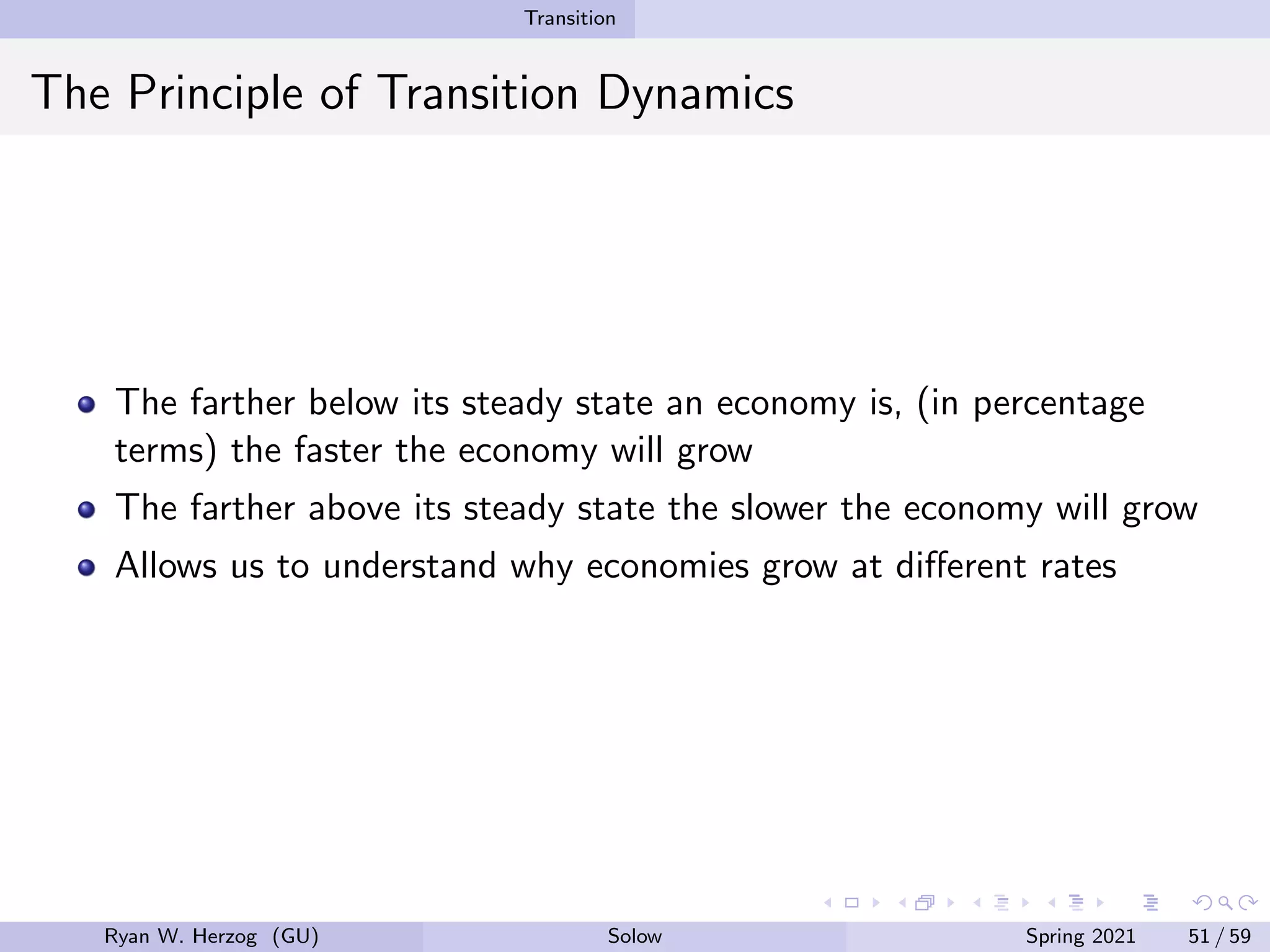 Transition
The Principle of Transition Dynamics
The farther below its steady state an economy is, (in percentage
terms) the faster the economy will grow
The farther above its steady state the slower the economy will grow
Allows us to understand why economies grow at different rates
Ryan W. Herzog (GU) Solow Spring 2021 51 / 59
 