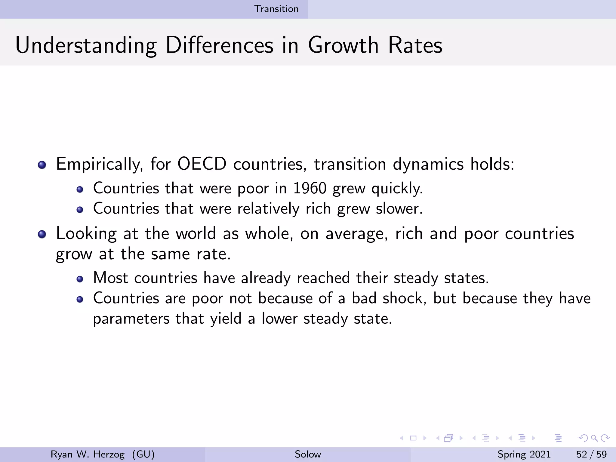 Transition
Understanding Differences in Growth Rates
Empirically, for OECD countries, transition dynamics holds:
Countries that were poor in 1960 grew quickly.
Countries that were relatively rich grew slower.
Looking at the world as whole, on average, rich and poor countries
grow at the same rate.
Most countries have already reached their steady states.
Countries are poor not because of a bad shock, but because they have
parameters that yield a lower steady state.
Ryan W. Herzog (GU) Solow Spring 2021 52 / 59
 
