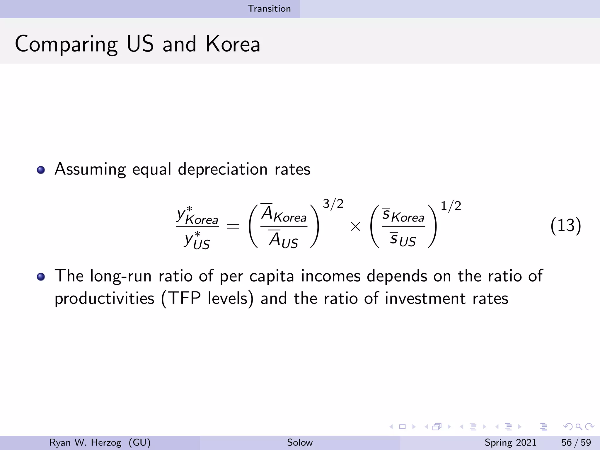Transition
Comparing US and Korea
Assuming equal depreciation rates
y∗
Korea
y∗
US
=

AKorea
AUS
3/2
×

sKorea
sUS
1/2
(13)
The long-run ratio of per capita incomes depends on the ratio of
productivities (TFP levels) and the ratio of investment rates
Ryan W. Herzog (GU) Solow Spring 2021 56 / 59
 