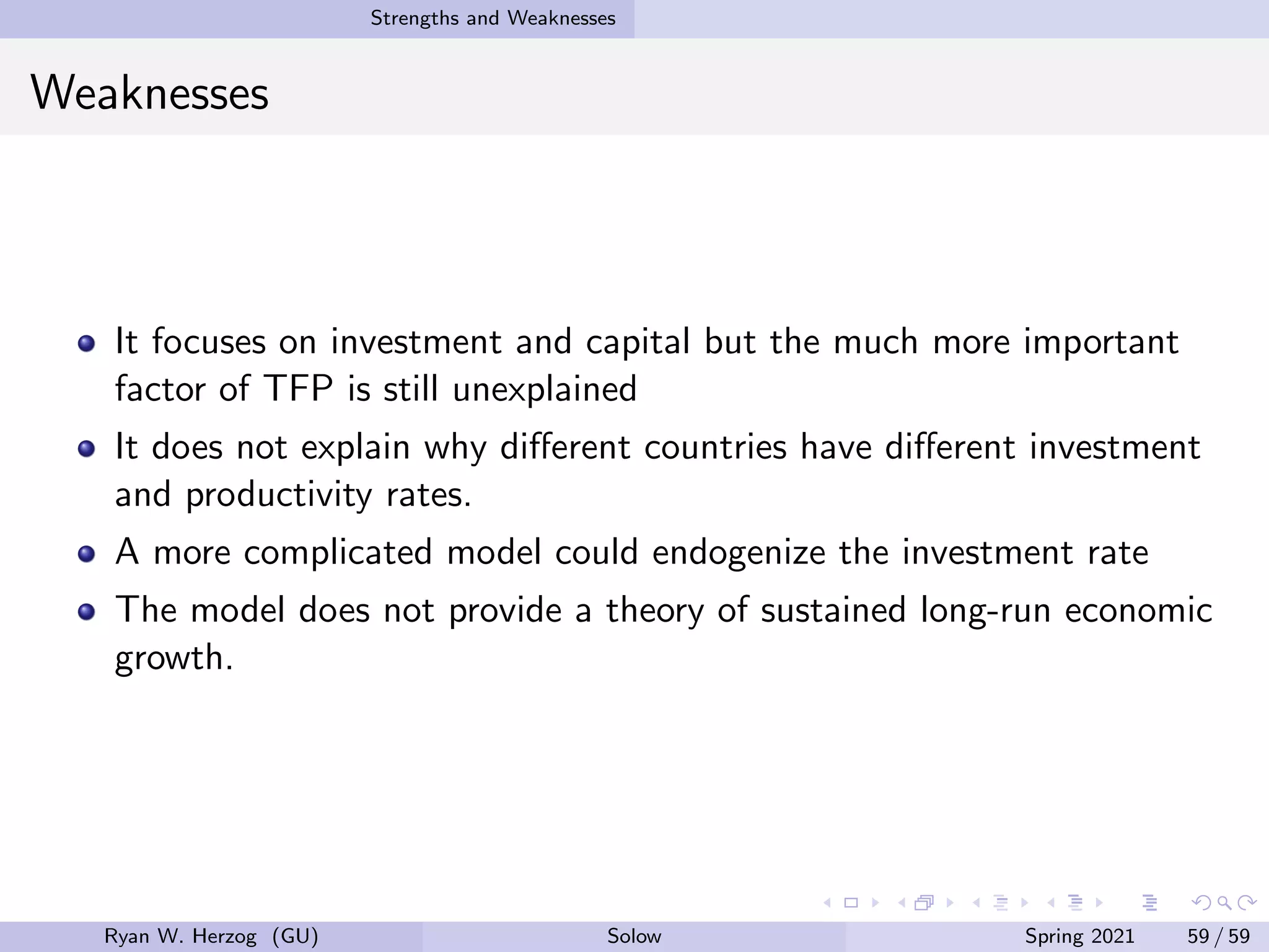 Strengths and Weaknesses
Weaknesses
It focuses on investment and capital but the much more important
factor of TFP is still unexplained
It does not explain why different countries have different investment
and productivity rates.
A more complicated model could endogenize the investment rate
The model does not provide a theory of sustained long-run economic
growth.
Ryan W. Herzog (GU) Solow Spring 2021 59 / 59
 