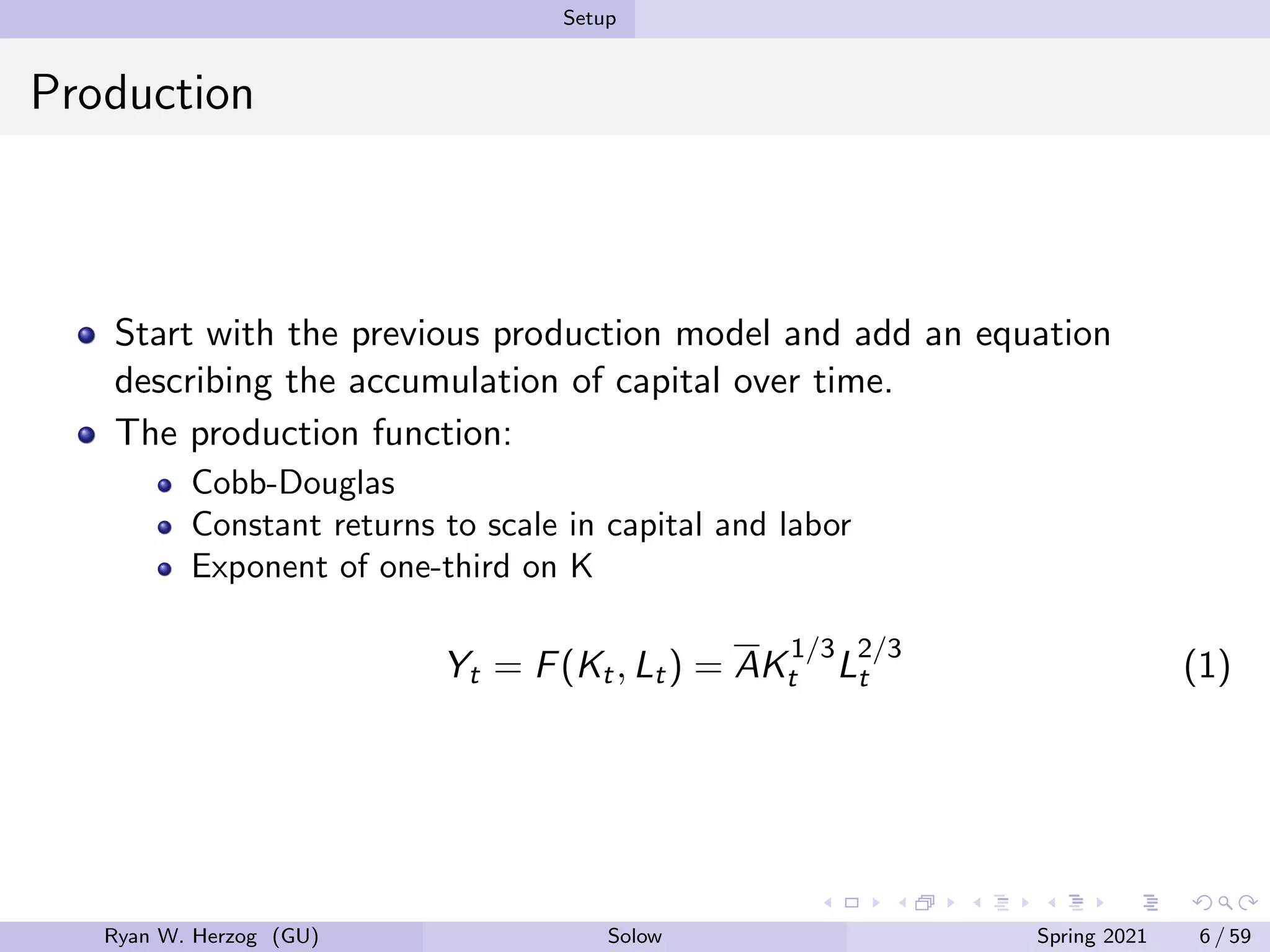 Setup
Production
Start with the previous production model and add an equation
describing the accumulation of capital over time.
The production function:
Cobb-Douglas
Constant returns to scale in capital and labor
Exponent of one-third on K
Yt = F(Kt, Lt) = AK
1/3
t L
2/3
t (1)
Ryan W. Herzog (GU) Solow Spring 2021 6 / 59
 
