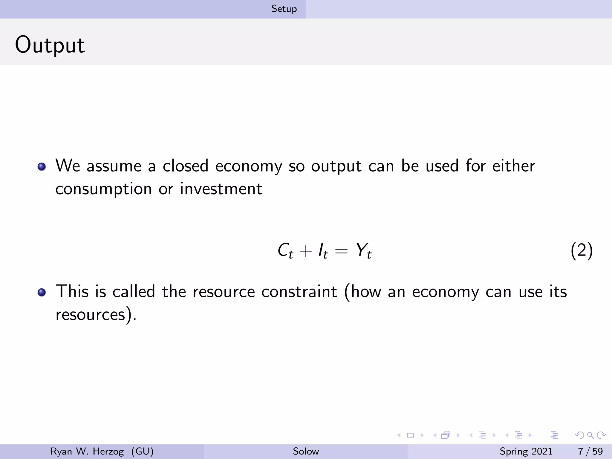 Setup
Output
We assume a closed economy so output can be used for either
consumption or investment
Ct + It = Yt (2)
This is called the resource constraint (how an economy can use its
resources).
Ryan W. Herzog (GU) Solow Spring 2021 7 / 59
 
